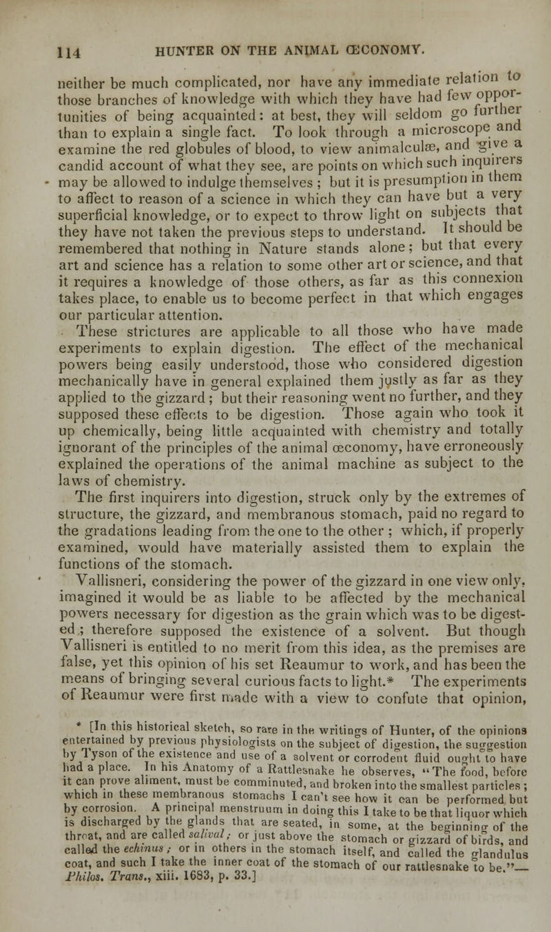 neither be much complicated, nor have any immediate relation to those branches of knowledge with which they have had few oppor- tunities of being acquainted: at best, they will seldom go further than to explain a single fact. To look through a microscope and examine the red globules of blood, to view animalculae, and give a candid account of what they see, are points on which such inquirers may be allowed to indulge themselves ; but it is presumption in them to affect to reason of a science in which they can have but a very superficial knowledge, or to expect to throw light on subjects that they have not taken the previous steps to understand. It should be remembered that nothing in Nature stands alone; but that every art and science has a relation to some other art or science, and that it requires a knowledge of those others, as far as this connexion takes place, to enable us to become perfect in that which engages our particular attention. These strictures are applicable to all those who have made experiments to explain digestion. The effect of the mechanical powers being easily understood, those who considered digestion mechanically have in general explained them justly as far as they applied to the gizzard ; but their reasoning went no further, and they supposed these effects to be digestion. Those again who took it up chemically, being little acquainted with chemistry and totally ignorant of the principles of the animal oeconomy, have erroneously explained the operations of the animal machine as subject to the laws of chemistry. The first inquirers into digestion, struck only by the extremes of structure, the gizzard, and membranous stomach, paid no regard to the gradations leading from the one to the other ; which, if properly examined, would have materially assisted them to explain the functions of the stomach. Vallisneri, considering the power of the gizzard in one view only, imagined it would be as liable to be affected by the mechanical powers necessary for digestion as the grain which was to be digest- ed ; therefore supposed the existence of a solvent. But though Vallisneri is entitled to no merit from this idea, as the premises are false, yet this opinion of his set Reaumur to work, and has been the means of bringing several curious facts to light.* The experiments of Reaumur were first made with a view to confute that opinion, * [In this historical sketch, so rare in the writings of Hunter, of the opinions entertained by previous physiologists on the subject of digestion, the suggestion by Tyson of the existence and use of a solvent or corrodent fluid ouahtTo have had a place. In his Anatomy of a Rattlesnake he observes, The food, before it can prove aliment, must be comminuted, and broken into the smallest particles ; which in these membranous stomachs I can't see how it can be performed but by corrosion A principal menstruum in doing this I take to be that liquor which is discharged by the glands that are seated, in some, at the beginning of the threat, and are called sahvah or just above the stomach or gizzard of birds, and called the echmus ,■ or in others in the stomach itself, and called the glandulus coat, and such I take the inner coat of the stomach of our rattlesnake to be _ Fhilos. Trans., xiii. 1683, p. 33.]