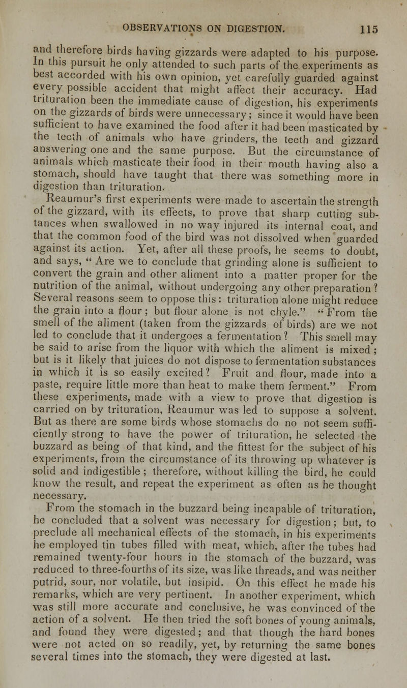 and therefore birds having gizzards were adapted to his purpose. In this pursuit he only attended to such parts of the experiments as best accorded with his own opinion, vet carefully guarded against every possible accident that might affect their accuracy. Had trituration been the immediate cause of digestion, his experiments on the gizzards of birds were unnecessary; since it would have been sufficient to have examined the food after it had been masticated by the teeth of animals who have grinders, the teeth and gizzard answering one and the same purpose. But the circumstance of animals which masticate their food in their mouth having also a stomach, should have taught that there was something more in digestion than trituration. Reaumur's first experiments were made to ascertain the strength of the gizzard, with its effects, to prove that sharp cutting sub- tances when swallowed in no way injured its internal coat, and that the common food of the bird was not dissolved when guarded against its action. Yet, after all these proofs, he seems to doubt, and says, Are we to conclude that grinding alone is sufficient to convert the grain and other aliment into a matter proper for the nutrition of the animal, without undergoing any other preparation? Several reasons seem to oppose this : trituration alone might reduce the grain into a flour; but flour alone is not chyle. From the smell of the aliment (taken from the gizzards of birds) are we not led to conclude that it undergoes a fermentation ? This smell may be said to arise from the liquor with which the aliment is mixed ; but is it likely that juices do not dispose to fermentation substances in which it is so easily excited? Fruit and flour, made into a paste, require little more than heat to make them ferment. From these experiments, made with a view to prove that digestion is carried on by trituration, Reaumur was led to suppose a solvent. But as there are some birds whose stomachs do no not seem suffi- ciently strong to have the power of trituration, he selected the buzzard as being of that kind, and the fittest for the subject of his experiments, from the circumstance of its throwing up whatever is solid and indigestible ; therefore, without killing the bird, he could know the result, and repeat the experiment as often as he thought necessary. From the stomach in the buzzard being incapable of trituration, he concluded that a solvent was necessary for digestion; but, to preclude all mechanical effects of the stomach, in his experiments he employed tin tubes filled with meat, which, after the tubes had remained twenty-four hours in the stomach of the buzzard, was reduced to three-fourths of its size, was like threads, and was neither putrid, sour, nor volatile, but insipid. On this effect he made his remarks, which are very pertinent. In another experiment, which was still more accurate and conclusive, he was convinced of the action of a solvent. He then tried the soft bones of young animals, and found they were digested; and that though the hard bones were not acted on so readily, yet, by returning the same bones several times into the stomach, they were digested at last.