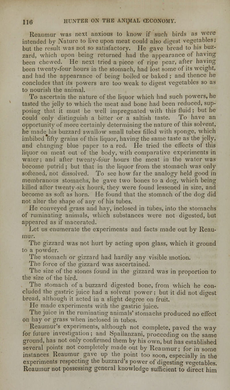 Reaumur was next anxious to know if such birds as were intended by Nature to live upon meat could also digest vegetables: but the result was not so satisfactory. He gave bread to his buz- zard, which upon being returned had the appearance of having been chewed. He next tried a piece of ripe pear, after having been twenty-four hours in the stomach, had lost some of its weight, and had the appearance of being boiled or baked ; and thence he concludes that its powers are too weak to digest vegetables so as to nourish the animal. To ascertain the nature of the liquor which had such powers, he tasted the jelly to which the meat and bone had been reduced, sup- posing that it must be well impregnated with this fluid; but he could only distinguish a bitter or a saltish taste. To have an opportunity of more certainly determining the nature of this solvent, he made his buzzard swallow small tubes filled with sponge, which imbibed fifty grains of this liquor, having the same taste as the jelly, and changing blue paper to a red. He tried the effects of this liquor on meat out of the body, with comparative experiments in water; and after twenty-four hours the meat in the water was become putrid ; but that in the liquor from the stomach was only softened, not dissolved. To see how far the analogy held good in membranous stomachs, he gave two bones to a dog, which being killed after twenty-six hours, they were found lessened in size, and become as soft as horn. He found that the stomach of the dog did not alter the shape of any of his tubes. He conveyed grass and hay, inclosed in tubes, into the stomachs of ruminating animals, which substances were not digested, but appeared as if macerated. Let us enumerate the experiments and facts made out by Reau- mur. The gizzard was not hurt by acting upon glass, which it ground to a powder. The stomach or gizzard had hardly any visible motion. The force of the gizzard was ascertained. The size of the stones found in the gizzard was in proportion to the size of the bird. The stomach of a buzzard digested bone, from which he con- cluded the gastric juice had a solvent power; but it did not digest bread, although it acted in a slight degree on fruit. He made experiments with the gastric juice. The juice in the ruminating animals' stomachs produced no effect on hay or grass when inclosed in tubes. Reaumur's experiments, although not complete, paved the way for future investigation; and JSpallanzani, proceeding on the same ground, has not only confirmed them by his own, but nas established several points not completely made out by Reaumur; for in some instances Reaumur gave up the point too soon, especially in the experiments respecting the buzzard's power of digesting vegetables. Reaumur not possessing general knowledge sufficient to direct him