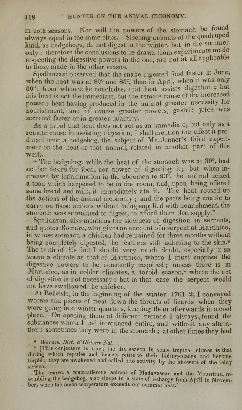 in both seasons. Nor will the powers of the stomach be found always equal in the same class. Sleeping animals of the quadruped kind, as hedgehogs, do not digest in the winter, but in the summer only ; therefore the conclusions to be drawn from experiments made respecting the digestive powers in the one, are not at all applicable to those made in the other season. Spallanzani observed that the snake digested food faster in June, when the heat was at 82° and 83°, than in April, when it was only 60°; from whence he concludes, that heat assists digestion ; but this heat is not the immediate, but the remote cause of the increased power; heat having produced in the animal greater necessity for nourishment, and of course- greater powers, gastric juice was secreted faster or in greater quantity. As a proof that heat docs not act as an immediate, but only as a remote cause in assisting digestion, I shall mention the effect it pro- duced upon a hedgehog, the subject of Mr. Jenner's third experi- ment on the heat of that animal, related in another part of this work.  The hedgehog, while the heat of the stomach was at 30°, had neither desire for food, nor power of digesting it; but when in- creased by inflammation in the abdomen to 93°, the animal seized a toad which happened to be in the room, and, upon being offered some bread and milk, it immediately ate it. The heat roused up the actions of the animal ceconomy ; and the parts being unable to carry on these actions without being supplied with nourishment, the stomach was stimulated to digest, to afford them that supply. Spallanzani also mentions the slowness of digestion in serpents, and quotes Bomare, who gives an account of a serpent at Martinico, in whose stomach a chicken had remained for three months without being completely digested, the feathers still adhering to the skin.* The truth of this fact I should very much doubt, especially in so warm a climate as that of Martinico, where I must suppose the digestive powers to be constantly required; unless there is in Martinico, as in colder climates, a torpid season,f where the act of digestion is not necessary ; but in that case the serpent would not have swallowed the chicken. At Belleisle, in the beginning of the winter 1761-2, I conveyed worms and pieces of meat dow n the throats of lizards when they were going into winter quarters, keeping them afterwards in a cool place. On opening them at different periods I always,found the substances which 1 had introduced entire, and without any altera- tion: sometimes they were in the stomach ; at other times they had * Bomare, Diet. d'Histoirc Nat. f [This conjecture is true; the dry season in some tropical climes is that during which reptiles and inserts retire to their hiding-places and become torpid ; they are awakened and called into activity by the showers of the rainy season. The tenrec, a mammiferous animal of Madagascar and the Mauritius, re- sembling the hedgehog, also sleeps in a state of lethargy from April to Novem- ber, when the mean temperature exceeds our summer heat.]