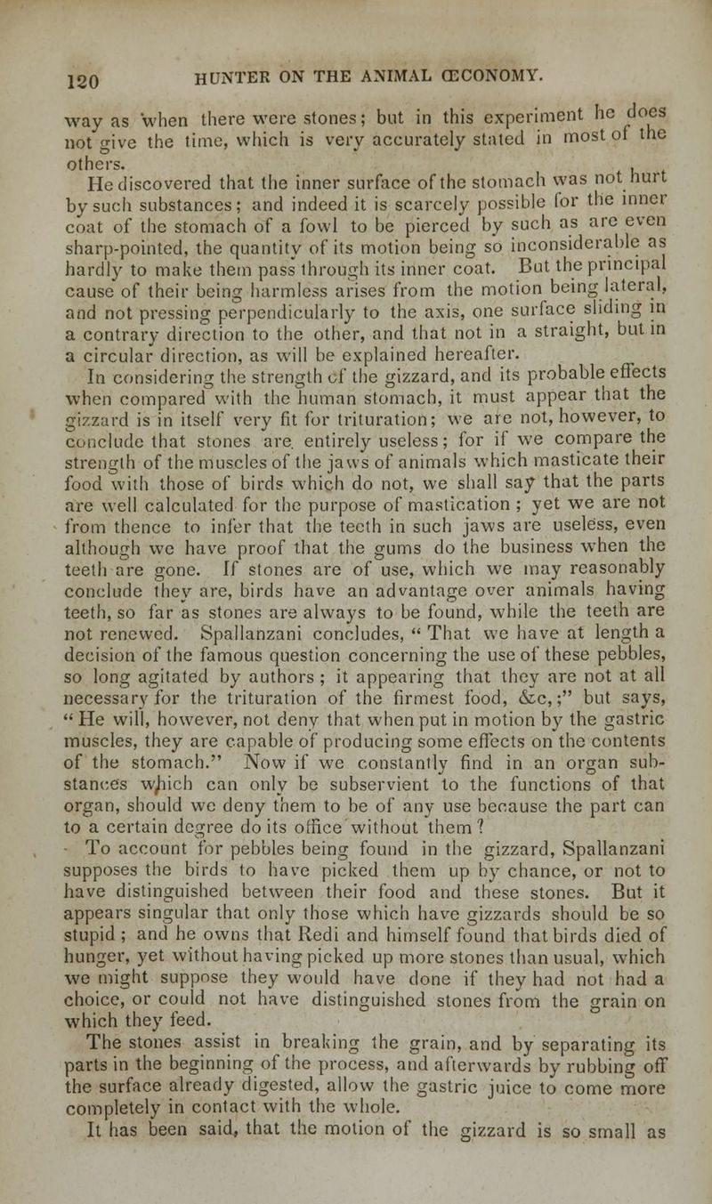 way as when there were stones; but in this experiment he does not give the time, which is very accurately stated in most of the others. . He discovered that the inner surface of the stomach was not hurt by such substances; and indeed it is scarcely possible for the inner coat of the stomach of a fowl to be pierced by such as are even sharp-pointed, the quantity of its motion being so inconsiderable as hardly to make them pass through its inner coat. But the principal cause of their being harmless arises from the motion being lateral, and not pressing perpendicularly to the axis, one surface sliding m a contrary direction to the other, and that not in a straight, but in a circular direction, as will be explained hereafter. In considering the strength of the gizzard, and its probable effects when compared with the human stomach, it must appear that the gizzard is in itself very fit for trituration; we are not, however, to conclude that stones are. entirely useless; for if we compare the strength of the muscles of the jaws of animals which masticate their food with those of birds which do not, we shall say that the parts are well calculated for the purpose of mastication ; yet we are not from thence to infer that the teeth in such jaws are useless, even although we have proof that the gums do the business when the teeth are gone. If stones are of use, which we may reasonably conclude they are, birds have an advantage over animals having teeth, so far as stones are always to be found, while the teeth are not renewed. Spallanzani concludes,  That we have at length a decision of the famous question concerning the use of these pebbles, so long agitated by authors ; it appearing that they are not at all necessary for the trituration of the firmest food, &c,; but says,  He will, however, not deny that when put in motion by the gastric muscles, they are capable of producing some effects on the contents of the stomach. Now if we constantly find in an organ sub- stance's w^iich can only be subservient to the functions of that organ, should we deny them to be of any use because the part can to a certain degree do its office without them'? To account for pebbles being found in the gizzard, Spallanzani supposes the birds to have picked them up by chance, or not to have distinguished between their food and these stones. But it appears singular that only those which have gizzards should be so stupid; and he owns that Redi and himself found that birds died of hunger, yet without having picked up more stones than usual, which we might suppose they would have done if they had not had a choice, or could not have distinguished stones from the grain on which they feed. The stones assist in breaking the grain, and by separating its parts in the beginning of the process, and afterwards by rubbing off the surface already digested, allow the gastric juice to come more completely in contact with the whole. It has been said, that the motion of the gizzard is so small as