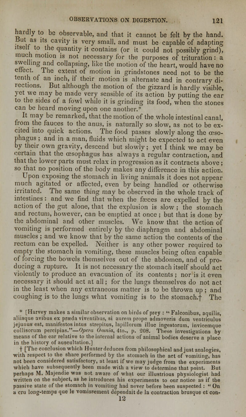 hardly to be observable, and that it cannot be felt by the hand. i/S ltSu°aVlty is vevy sma11' and must be capable of adapting itself to the quantity it contains (or it could not possibly grind), much motion is not necessary for the purposes of trituration: a swelling and collapsing, like the motion of the heart, would have no effect. The extent of motion in grindstones need not to be the tenth of an inch, if their motion is alternate and in contrary di- rections. But although the motion of the gizzard is hardly visible, yet we may be made very sensible of its action by putting the ear to the sides of a fowl while it is grinding its food, when the stones can be heard moving upon one another.* It may be remarked, that the motion of the whole intestinal canal, from the fauces to the anus, is naturally so slow, as not to be ex- cited into quick actions. The food passes slowly along the oeso- phagus ; and in a man, fluids which might be expected to act even by their own gravity, descend but slowly; yet 1 think we may be certain that the oesophagus has always *a regular contraction, and that the lower parts must relax in progression as it contracts above; so that no position of the body makes any difference in this action. Upon exposing the stomach in living animals it does not appear much agitated or affected, even by being handled or otherwise irritated. The same thing may be observed in the whole track of intestines: and we find that when the fasces are expelled by the action of the gut alone, that the explusion is slow; the stomach and rectum, however, can be emptied at once; but that is done by the abdominal and other muscles. We know that the action of vomiting is performed entirely by the diaphragm and abdominal muscles ; and we know that by the same action the contents of the rectum can be expelled. Neither is any other power required to empty the stomach in vomiting, these muscles being often capable of forcing the bowels themselves out of the abdomen, and of pro- ducing a rupture. It is not necessary the stomach itself should act violently to produce an evacuation of its contents; nor is it even necessary it should act at all; for the lungs themselves do not act in the least when any extraneous matter is to be thrown up; and coughing is to the lungs what vomiting is to the stomach.f The * [Harvey makes a similar observation on birds of prey :  Falconibus, aquilis, aliisque avibus ex praeda viventibus, si aurem prope admoveris dum ventriculus jejunus est, manifestos intus strepitus, lapillorum illuc ingestorum, invicemque collisorum percipias.— Opera Omnia, 4to., p. 208. These investigations by means of the ear relative to the internal actions of animal bodies deserve a place in the history of auscultation.] •f- [The conclusion which Hunter deduces from philosophical and just analogies, with respect to the share performed by the stomach in the act of vomiting,°has not been considered satisfactory, at least if we may judge from the experiments which have subsequently been made with a view to determine that point. But perhaps M. Majendie was not aware of what our illustrious physiologist had written on the subject, as he introduces his experiments to our notice as if the passive state of the stomach in vomiting had never before been suspected :  On a cru long-temps que le vomissement dependait de la contraction brusque et con- 12