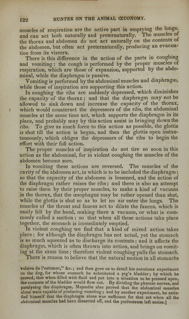 muscles of respiration are the active part in emptying the lungs, and can act both naturally and preternaturally. The muscles of the thorax and abdomen do not act naturally on the contents of the abdomen, but often act preternaturally, producing an evacua- tion from its viscera. There is this difference in the action of the parts in coughing and vomiting: the cough is performed by the proper muscles of respiration, which are those of expansion, supported by the abdo- minal, while the diaphragm is passive. Vomiting is performed by the abdominal muscles and diaphragm, while those of inspiration are supporting this action. In coughing the ribs are suddenly depressed, which diminishes the capacity of the thorax; and that the diaphragm may not be allowed to sink down and increase the capacity of the thorax, which would counteract the depressors of the ribs, the abdominal muscles at the same time act, which supports the diaphragm in its place, and probably may by this action assist in bringing down the ribs. To give as much force to this action as possible, the glottis is shut till the action is begun, and then the glottis open instan- taneously, which obliges the depressors of the ribs to begin the effort with their full action. The proper muscles of inspiration do not tire so soon in this action as the abdominal, for in violent coughing the muscles of the abdomen become sore. In vomiting these actions are reversed. The muscles of the cavity of the abdomen act, in which is to be included the diaphragm; so that the capacity of the abdomen is lessened, and the action of the diaphragm rather raises the ribs; and there is also an attempt to raise them by their proper muscles, to make a kind of vacuum in the thorax, that the oesophagus may be rather opened than shut, while the glottis is shut so as to let no air enter the lungs. The muscles of the throat and fauces act to dilate the fauces, which is easily felt by the hand, making there a vacuum, or what is com- monly called a suction ; so that when all these actions take place together, the stomach is immediately emptied. In violent coughing we find that a kind of mixed action takes place; for although the diaphragm has not acted, yet the stomach is so much squeezed as to discharge its contents; and it affects the diaphragm, which is often thrown into action, and brings on vomit- ing at the same time; therefore violent coughing palls the stomach. There is reason to believe that the natural motion in all stomachs vulsive de l'estomac, &c; and then goes on to detail his notorious experiment on the dog, for whose stomach he substituted a pig's bladder; by which he proved, that when rilled with fluid and put into a situation to be pressed upon, the contents of the bladder would flow out. By dividing the phrenic nerves, and paralysing the diaphragm, Majendie also proved that°the abdominal muscles alone were capable of producing vomiting ; and by another experiment, he satis- fied himself that the diaphragm alone was sufficient for that act when all the abdominal muscles had been dissected off, and the peritoneum left entire.]