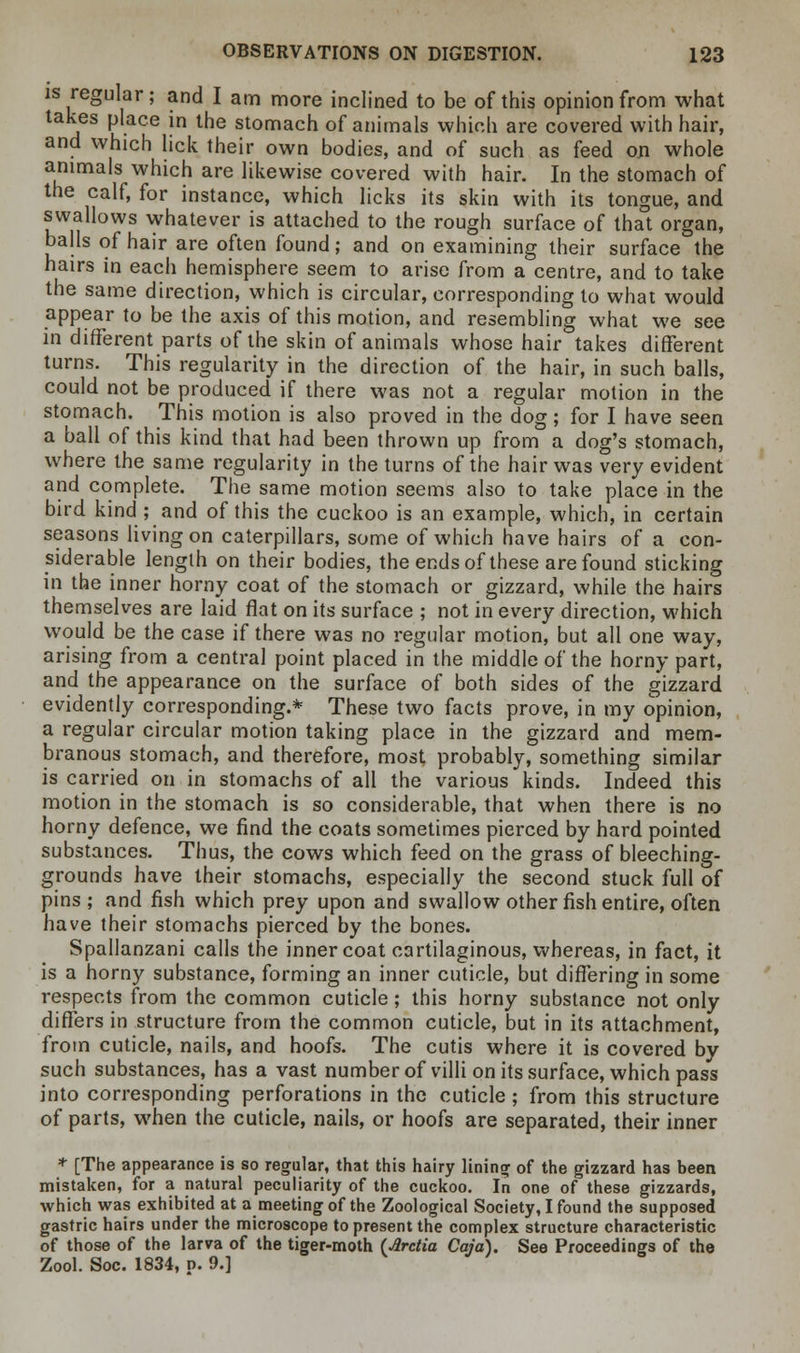 is regular; and I am more inclined to be of this opinion from what takes place in the stomach of animals which are covered with hair, and which lick their own bodies, and of such as feed on whole animals which are likewise covered with hair. In the stomach of the calf, for instance, which licks its skin with its tongue, and swallows whatever is attached to the rough surface of that organ, balls of hair are often found; and on examining their surface the hairs in each hemisphere seem to arise from a centre, and to take the same direction, which is circular, corresponding to what would appear to be the axis of this motion, and resembling what we see in different parts of the skin of animals whose hair takes different turns. This regularity in the direction of the hair, in such balls, could not be produced if there was not a regular motion in the stomach. This motion is also proved in the dog; for I have seen a ball of this kind that had been thrown up from a dog's stomach, where the same regularity in the turns of the hair was very evident and complete. The same motion seems also to take place in the bird kind ; and of this the cuckoo is an example, which, in certain seasons living on caterpillars, some of which have hairs of a con- siderable length on their bodies, the ends of these are found sticking in the inner horny coat of the stomach or gizzard, while the hairs themselves are laid flat on its surface ; not in every direction, which would be the case if there was no regular motion, but all one way, arising from a central point placed in the middle of the horny part, and the appearance on the surface of both sides of the gizzard evidently corresponding.* These two facts prove, in my opinion, a regular circular motion taking place in the gizzard and mem- branous stomach, and therefore, most probably, something similar is carried on in stomachs of all the various kinds. Indeed this motion in the stomach is so considerable, that when there is no horny defence, we find the coats sometimes pierced by hard pointed substances. Thus, the cows which feed on the grass of bleeching- grounds have their stomachs, especially the second stuck full of pins; and fish which prey upon and swallow other fish entire, often have their stomachs pierced by the bones. Spallanzani calls the inner coat cartilaginous, whereas, in fact, it is a horny substance, forming an inner cuticle, but differing in some respects from the common cuticle; this horny substance not only differs in structure from the common cuticle, but in its attachment, from cuticle, nails, and hoofs. The cutis where it is covered by such substances, has a vast number of villi on its surface, which pass into corresponding perforations in the cuticle ; from this structure of parts, when the cuticle, nails, or hoofs are separated, their inner * [The appearance is so regular, that this hairy lining of the gizzard has been mistaken, for a natural peculiarity of the cuckoo. In one of these gizzards, which was exhibited at a meeting of the Zoological Society, I found the supposed gastric hairs under the microscope to present the complex structure characteristic of those of the larva of the tiger-moth (Arctia Caja). See Proceedings of the Zool. Soc. 1834, p. 9.]