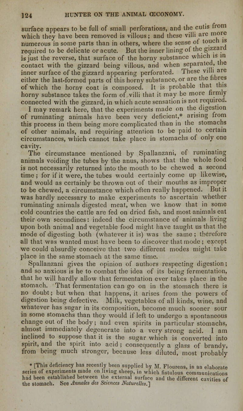 surface appears to be full of small perforations, and the cutis from which they have been removed is villous; and these villi are more numerous in some parts than in others, where the sense of touch is required to be delicate or acute. But the inner lining of the gizzard is just the reverse, that surface of the horny substance which is in contact with the gizzard being villous, and when separated, the inner surface of the gizzard appearing perforated. These villi are either the last-formed parts of this horny substance, or are the fibres of which the horny coat is composed. It is probable that this horny substance takes the form of villi that it may be more firmly connected with the gizzard, in which acute sensation is not required. I may remark here, that the experiments made on the digestion of ruminating animals have been very deficient,* arising from this process in them being more complicated than in the stomachs of other animals, and requiring attention to be paid to certain circumstances, which cannot take place in stomachs of only one cavity. The circumstance mentioned by Spallanzani, of ruminating animals voiding the tubes by the anus, shows that the whole food is not necessarily returned into the mouth to be chewed a second time ; for if it were, the tubes would certainly come up likewise, and would as certainly be thrown out of their mouths as improper to be chewed, a circumstance which often really happened. But it was hardly necessary to make experiments to ascertain whether ruminating animals digested meat, when we know that in some cold countries the cattle are fed on dried fish, and most animals eat their own secundines: indeed the circumstance of animals living upon both animal and vegetable food might have taught us that the mode of digesting both (whatever it is) was the same; therefore all that was wanted must have been to discover that mode ; except wre could absurdly conceive that two different modes might take place in the same stomach at the same time. Spallanzani gives the opinion of authors respecting digestion; and so anxious is he to combat the idea of its being fermentation, that he will hardly allow that fermentation ever takes place in the stomach. That fermentation can go on in the stomach there is no doubt; but when that happens, it arises from the powers of digestion being defective. Milk, vegetables of all kinds, wine, and whatever has sugar in its composition, become much sooner sour in some stomachs than they would if left to undergo a spontaneous change out of the body; and even spirits in particular stomachs, almost immediately degenerate into a very strong acid. I am inclined to suppose that it is the sugar which is converted into spirit, and the spirit into acid ; consequently a glass of brandy, from being much stronger, because less diluted, most probably * [This deficiency has recently been supplied by M. Flourens, in an elaborate series of experiments made on living sheep, in which fistulous communications had been established between the external surface and the different cavities of the stomach. See Jlnnales des Sciences Naturelks.']