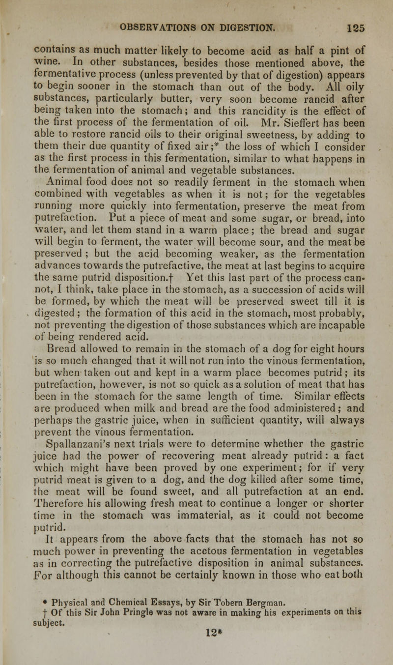 contains as much matter likely to become acid as half a pint of wine. In other substances, besides those mentioned above, the fermentative process (unless prevented by that of digestion) appears to begin sooner in the stomach than out of the body. All oily substances, particularly butter, very soon become rancid after being taken into the stomach; and this rancidity is the effect of the first process of the fermentation of oil. Mr. Sieffert has been able to restore rancid oils to their original sweetness, by adding to them their due quantity of fixed air;* the loss of which I consider as the first process in this fermentation, similar to what happens in the fermentation of animal and vegetable substances. Animal food does not so readily ferment in the stomach when combined with vegetables as when it is not; for the vegetables running more quickly into fermentation, preserve the meat from putrefaction. Put a piece of meat and some sugar, or bread, into water, and let them stand in a warm place; the bread and sugar will begin to ferment, the water will become sour, and the meat be preserved ; but the acid becoming weaker, as the fermentation advances towards the putrefactive, the meat at last begins to acquire the same putrid disposition-! Yet this last part of the process can- not, I think, take place in the stomach, as a succession of acids will be formed, by which the meat will be preserved sweet till it is digested ; the formation of this acid in the stomach, most probably, not preventing the digestion of those substances which are incapable of being rendered acid. Bread allowed to remain in the stomach of a dog for eight hours is so much changed that it will not run into the vinous fermentation, but when taken out and kept in a warm place becomes putrid; its putrefaction, however, is not so quick as a solution of meat that has been in the stomach for the same length of time. Similar effects are produced when milk and bread are the food administered; and perhaps the gastric juice, when in sufficient quantity, will always prevent the vinous fermentation. Spallanzani's next trials were to determine whether the gastric juice had the power of recovering meat already putrid: a fact which might have been proved by one experiment; for if very putrid meat is given to a dog, and the dog killed after some time, the meat will be found sweet, and all putrefaction at an end. Therefore his allowing fresh meat to continue a longer or shorter time in the stomach was immaterial, as it could not become putrid. It appears from the above facts that the stomach has not so much power in preventing the acetous fermentation in vegetables as in correcting the putrefactive disposition in animal substances. For although this cannot be certainly known in those who eat both * Physical and Chemical Essays, by Sir Tobern Bergman, f Of this Sir John Pringle was not aware in making his experiments on this subject. 12*