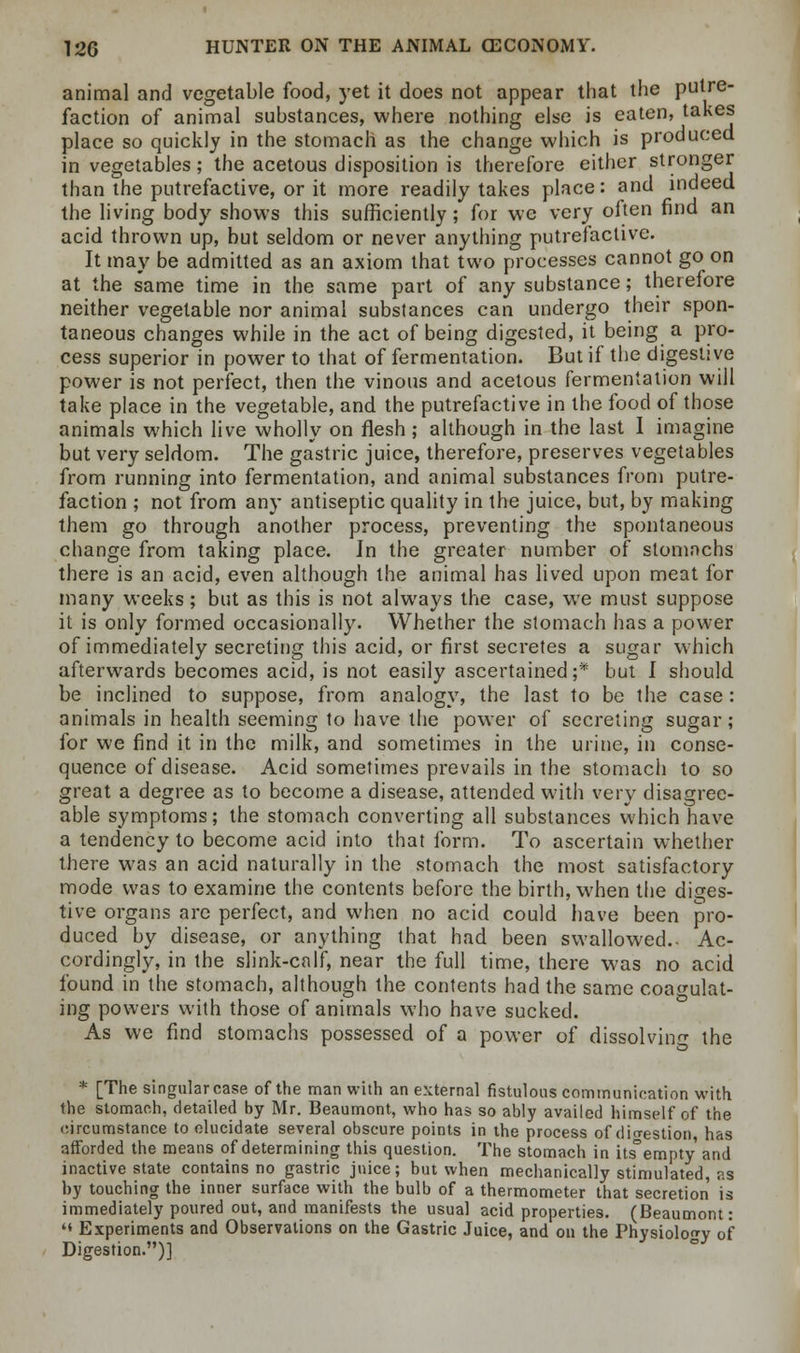 animal and vegetable food, yet it does not appear that the putre- faction of animal substances, where nothing else is eaten, takes place so quickly in the stomach as the change which is produced in vegetables; the acetous disposition is therefore either stronger than the putrefactive, or it more readily takes place: and indeed the living body shows this sufficiently; for we very often find an acid thrown up, but seldom or never anything putrefactive. It may be admitted as an axiom that two processes cannot go on at the same time in the same part of any substance; therefore neither vegetable nor animal substances can undergo their spon- taneous changes while in the act of being digested, it being a pro- cess superior in power to that of fermentation. But if the digestive power is not perfect, then the vinous and acetous fermentation will take place in the vegetable, and the putrefactive in the food of those animals which live wholly on flesh; although in the last I imagine but very seldom. The gastric juice, therefore, preserves vegetables from running into fermentation, and animal substances from putre- faction ; not from any antiseptic quality in the juice, but, by making them go through another process, preventing the spontaneous change from taking place. In the greater number of stomachs there is an acid, even although the animal has lived upon meat for many weeks; but as this is not always the case, we must suppose it is only formed occasionally. Whether the stomach has a power of immediately secreting this acid, or first secretes a sugar which afterwards becomes acid, is not easily ascertained;* but I should, be inclined to suppose, from analogy, the last to be the case : animals in health seeming to have the power of secreting sugar; for we find it in the milk, and sometimes in the urine, in conse- quence of disease. Acid sometimes prevails in the stomach to so great a degree as to become a disease, attended with very disagree- able symptoms; the stomach converting all substances which have a tendency to become acid into that form. To ascertain whether there was an acid naturally in the stomach the most satisfactory mode was to examine the contents before the birth, when the diges- tive organs are perfect, and when no acid could have been pro- duced by disease, or anything that had been swallowed.- Ac- cordingly, in the slink-caff, near the full time, there was no acid found in the stomach, although the contents had the same coagulat- ing powers with those of animals who have sucked. As we find stomachs possessed of a power of dissolving the * [The singular case of the man with an external fistulous communication with the stomach, detailed by Mr. Beaumont, who has so ably availed himself of the circumstance to elucidate several obscure points in the process of digestion has afforded the means of determining this question. The stomach in its°empty and inactive state contains no gastric juice; but when mechanically stimulated, as by touching the inner surface with the bulb of a thermometer that secretion is immediately poured out, and manifests the usual acid properties. (Beaumont: '« Experiments and Observations on the Gastric Juice, and on the Physiology of Digestion.)]