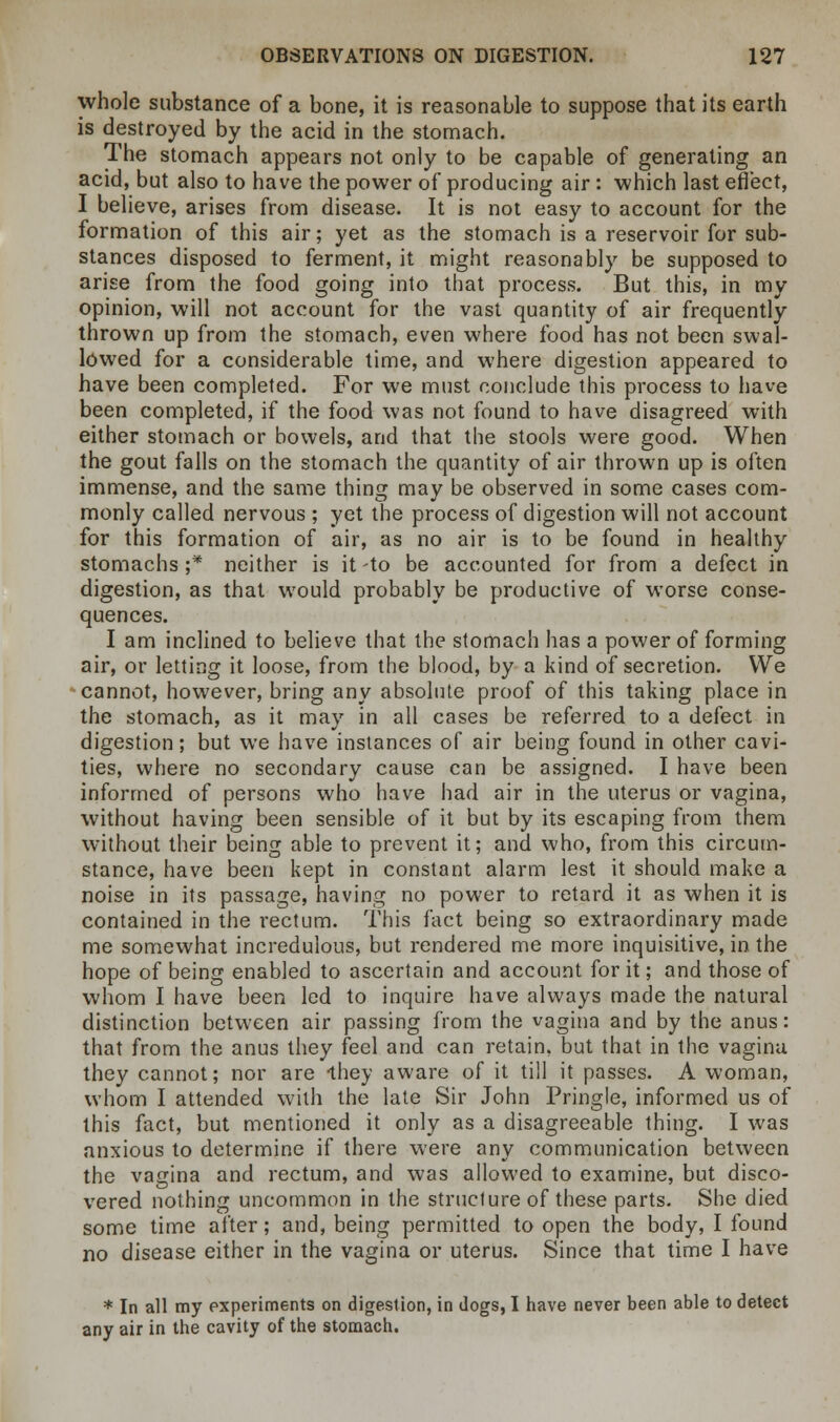 whole substance of a bone, it is reasonable to suppose that its earth is destroyed by the acid in the stomach. The stomach appears not only to be capable of generating an acid, but also to have the power of producing air : which last effect, I believe, arises from disease. It is not easy to account for the formation of this air; yet as the stomach is a reservoir for sub- stances disposed to ferment, it might reasonably be supposed to arise from the food going into that process. But this, in my opinion, will not account for the vast quantity of air frequently thrown up from the stomach, even where food has not been swal- lowed for a considerable time, and where digestion appeared to have been completed. For we must conclude this process to have been completed, if the food was not found to have disagreed with either stomach or bowels, and that the stools were good. When the gout falls on the stomach the quantity of air thrown up is often immense, and the same thing may be observed in some cases com- monly called nervous ; yet the process of digestion will not account for this formation of air, as no air is to be found in healthy stomachs ;* neither is it -to be accounted for from a defect in digestion, as that would probably be productive of worse conse- quences. I am inclined to believe that the stomach has a power of forming air, or letting it loose, from the blood, by a kind of secretion. We cannot, however, bring any absolute proof of this taking place in the stomach, as it may in all cases be referred to a defect in digestion; but we have instances of air being found in other cavi- ties, where no secondary cause can be assigned. I have been informed of persons who have had air in the uterus or vagina, without having been sensible of it but by its escaping from them without their being able to prevent it; and who, from this circum- stance, have been kept in constant alarm lest it should make a noise in its passage, having no power to retard it as when it is contained in the rectum. This fact being so extraordinary made me somewhat incredulous, but rendered me more inquisitive, in the hope of being enabled to ascertain and account for it; and those of whom I have been led to inquire have always made the natural distinction between air passing from the vagina and by the anus: that from the anus they feel and can retain, but that in the vagina they cannot; nor are they aware of it till it passes. A woman, whom I attended with the late Sir John Pringle, informed us of this fact, but mentioned it only as a disagreeable thing. I was anxious to determine if there were any communication between the vagina and rectum, and was allowed to examine, but disco- vered nothing uncommon in the structure of these parts. She died some time after; and, being permitted to open the body, I found no disease either in the vagina or uterus. Since that time I have * In all my experiments on digestion, in Jogs, I have never been able to detect any air in the cavity of the stomach.