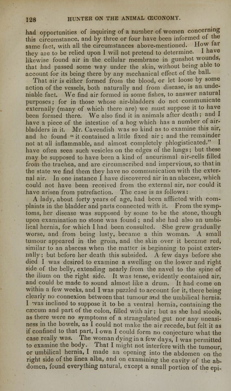 had opportunities of inquiring of a number of women concerning this circumstance, and by three or four have been informed of the same fact, with all the circumstances above-mentioned. How tar they are to be relied upon I will not pretend to determine. I have likewise found air in the cellular membrane in gunshot wounds, that had passed some way under the skin, without being able to account for its being there by any mechanical effect of the ball. That air is either formed from the blood, or let loose by some action of the vessels, both naturally and from disease, is an unde- niable fact. We find air formed in some fishes, to answer natural purposes; for in those whose air-bladders do not communicate externally (many of which there are) we must suppose it to have been formed there. We also find it in animals after death; and I have a piece of the intestine of a hog which has a number of air- bladders in it. Mr. Cavendish was so kind as to examine this air, and he found  it contained a little fixed air; and the remainder not at all inflammable, and almost completely phlogisticated. I have often seen such vesicles on the edges of the lungs; but these may be supposed to have been a kind of aneurismal air-cells filled from the trachea, and are circumscribed and impervious, so that in the state we find them they have no communication with the exter- nal air. In one instance I have discovered air in an abscess, which could not have been received from the external air, nor could it have arisen from putrefaction. The case is as follows: A lady, about forty years of age, had been afflicted with com- plaints in the bladder and parts connected with it. From the symp- toms, her disease was supposed by some to be the stone, though upon examination no stone was found ; and she had also an umbi- lical hernia, for which I had been consulted. She grew gradually worse, and from being lusty, became a thin woman. A small tumour appeared in the groin, and the skin over it became red, similar to an abscess when the matter is beginning to point exter- nally; but before her death this subsided. A few days before she died I was desired to examine a swelling on the lower and right side of the belly, extending nearly from the navel to the spine of the ilium on the right side. It was tense, evidently contained air, and could be made to sound almost like a drum. It had come on within a few weeks, and I was puzzled to account for it, there being clearly no connexion between that tumour and the umbilical hernia. I was inclined to suppose it to be a ventral hernia, containing the cnccum and part of the colon, filled with air; but as she had stools, as there were no symptoms of a strangulated gut nor any uneasi- ness in the bowels, as I could not make the air recede, but felt it as if confined to that part, I own I could form no conjecture what the case really was. The woman dying in a few days, I was permitted to examine the body. That I might not interfere with the tumour, or umbilical hernia, I made an opening into the abdomen on the' right side of the linea alba, and on examining the cavity of the ab- domen, found everything natural, except a small portion of the epi-