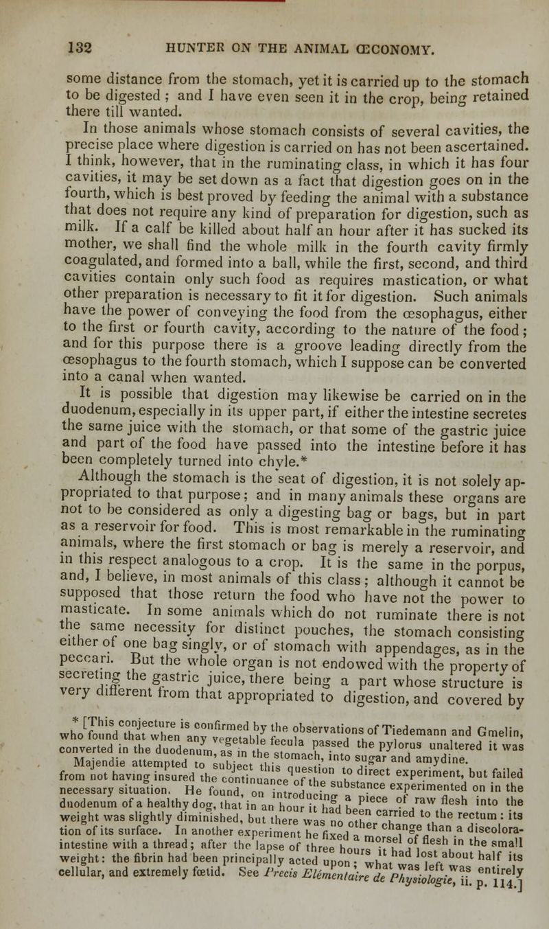 some distance from the stomach, yet it is carried up to the stomach to be digested ; and I have even seen it in the crop, being retained there till wanted. In those animals whose stomach consists of several cavities, the precise place where digestion is carried on has not been ascertained. I think, however, that in the ruminating class, in which it has four cavities, it may be set down as a fact that digestion goes on in the fourth, which is best proved by feeding the animal with a substance that does not require any kind of preparation for digestion, such as milk. If a calf be killed about half an hour after it has sucked its mother, we shall find the whole milk in the fourth cavity firmly coagulated, and formed into a ball, while the first, second, and third cavities contain only such food as requires mastication, or what other preparation is necessary to fit it for digestion. Such animals have the power of conveying the food from the oesophagus, either to the first or fourth cavity, according to the nature of the food ; and for this purpose there is a groove leading directly from the oesophagus to the fourth stomach, which I suppose can be converted into a canal when wanted. It is possible that digestion may likewise be carried on in the duodenum, especially in its upper part, if either the intestine secretes the same juice with the stomach, or that some of the gastric juice and part of the food have passed into the intestine before it has been completely turned into chyle.* Although the stomach is the'seat of digestion, it is not solely ap- propriated to that purpose; and in many animals these organs are not to be considered as only a digesting bag or bags, but in part as a reservoir for food. This is most remarkable in the ruminating animals, where the first stomach or bag is merely a reservoir, and in this respect analogous to a crop. It is the same in the porpus, and, I believe, in most animals of this class; although it cannot be supposed that those return the food who have not the power to masticate. In some animals which do not ruminate there is not the same necessity for distinct pouches, the stomach consisting either ot one bag singly, or of stomach with appendages, as in the peccan. But the whole organ is not endowed with the property of secreting the gastric juice, there being a part whose structure is very different from that appropriated to digestion, and covered by converted in the duodenum?*?ir the JtomU i » PY T J* ^ K W3S Majendie attempted toObject tlSZlt' ,° S,U3r and amyd,ne- from not having insured the continuance^^' IT 1° *** exPeriment' but &«* necessary situation. He found onintroduoin^306 exi?erlmented ° in the duodenum of a healthy dog, that in an Cur iSbe^r6 0t/aw tflesh into the weight was slightly diminished, but there was no cZ T'60 Vhe reCtUm : it3 tion of its surface. In another experiment he fixed a' chan?eflthan a discolora- intestine with a thread; after the lapseo threhour? uf ,° ^V the Sma!1 weight: the fibrin had been principally actedupo whL lo,st *b°ut half its cellular, and extremely fetid. See p/ecis EH^^p^9J^f -tirely