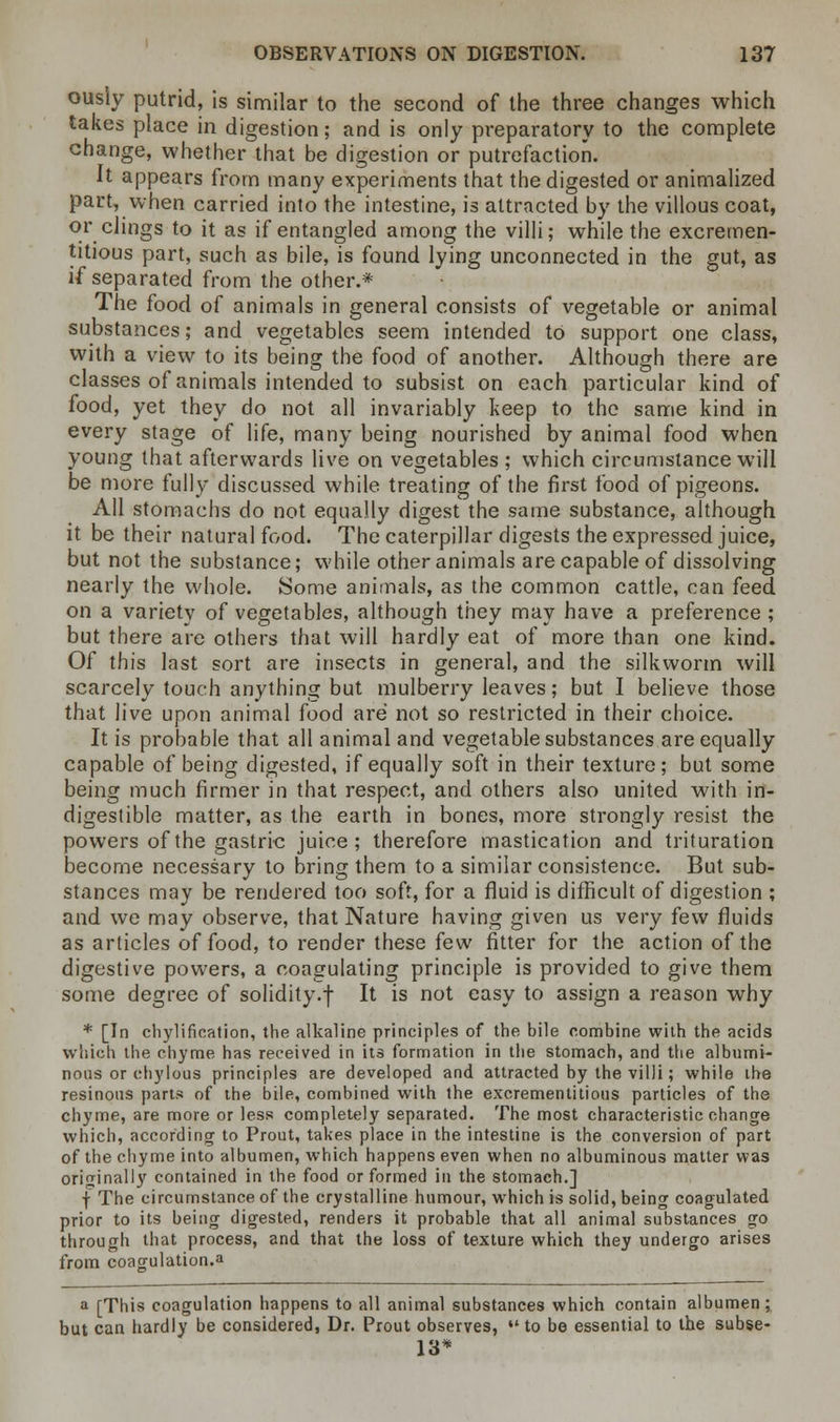ously putrid, is similar to the second of the three changes which takes place in digestion; and is only preparatory to the complete change, whether that be digestion or putrefaction. It appears from many experiments that the digested or animalized part, when carried into the intestine, is attracted by the villous coat, or clings to it as if entangled among the villi; while the excremen- titious part, such as bile, is found lying unconnected in the gut, as if separated from the other.* The food of animals in general consists of vegetable or animal substances; and vegetables seem intended to support one class, with a view to its being the food of another. Although there are classes of animals intended to subsist on each particular kind of food, yet they do not all invariably keep to the same kind in every stage of life, many being nourished by animal food when young that afterwards live on vegetables ; which circumstance will be more fully discussed while treating of the first food of pigeons. All stomachs do not equally digest the same substance, although it be their natural food. The caterpillar digests the expressed juice, but not the substance; while other animals are capable of dissolving nearly the whole. Some animals, as the common cattle, can feed on a variety of vegetables, although they may have a preference ; but there are others that will hardly eat of more than one kind. Of this last sort are insects in general, and the silkworm will scarcely touch anything but mulberry leaves; but I believe those that live upon animal food are not so restricted in their choice. It is probable that all animal and vegetable substances are equally capable of being digested, if equally soft in their texture; but some being much firmer in that respect, and others also united with in- digestible matter, as the earth in bones, more strongly resist the powers of the gastric juice; therefore mastication and trituration become necessary to bring them to a similar consistence. But sub- stances may be rendered too soft, for a fluid is difficult of digestion ; and we may observe, that Nature having given us very few fluids as articles of food, to render these few fitter for the action of the digestive powers, a coagulating principle is provided to give them some degree of solidity.f It is not easy to assign a reason why * [In chylification, the alkaline principles of the bile combine with the acids which the chyme has received in its formation in the stomach, and the albumi- nous or chylous principles are developed and attracted by the villi; while the resinous parts of the bile, combined with the excrementitious particles of the chyme, are more or less completely separated. The most characteristic change which, according to Prout, takes place in the intestine is the conversion of part of the chyme into albumen, which happens even when no albuminous matter was originally contained in the food or formed in the stomach.] f The circumstance of the crystalline humour, which is solid, being coagulated prior to its being digested, renders it probable that all animal substances go through that process, and that the loss of texture which they undergo arises from coagulation.a a [This coagulation happens to all animal substances which contain albumen; but can hardly be considered, Dr. Prout observes,  to be essential to the subse- 13*