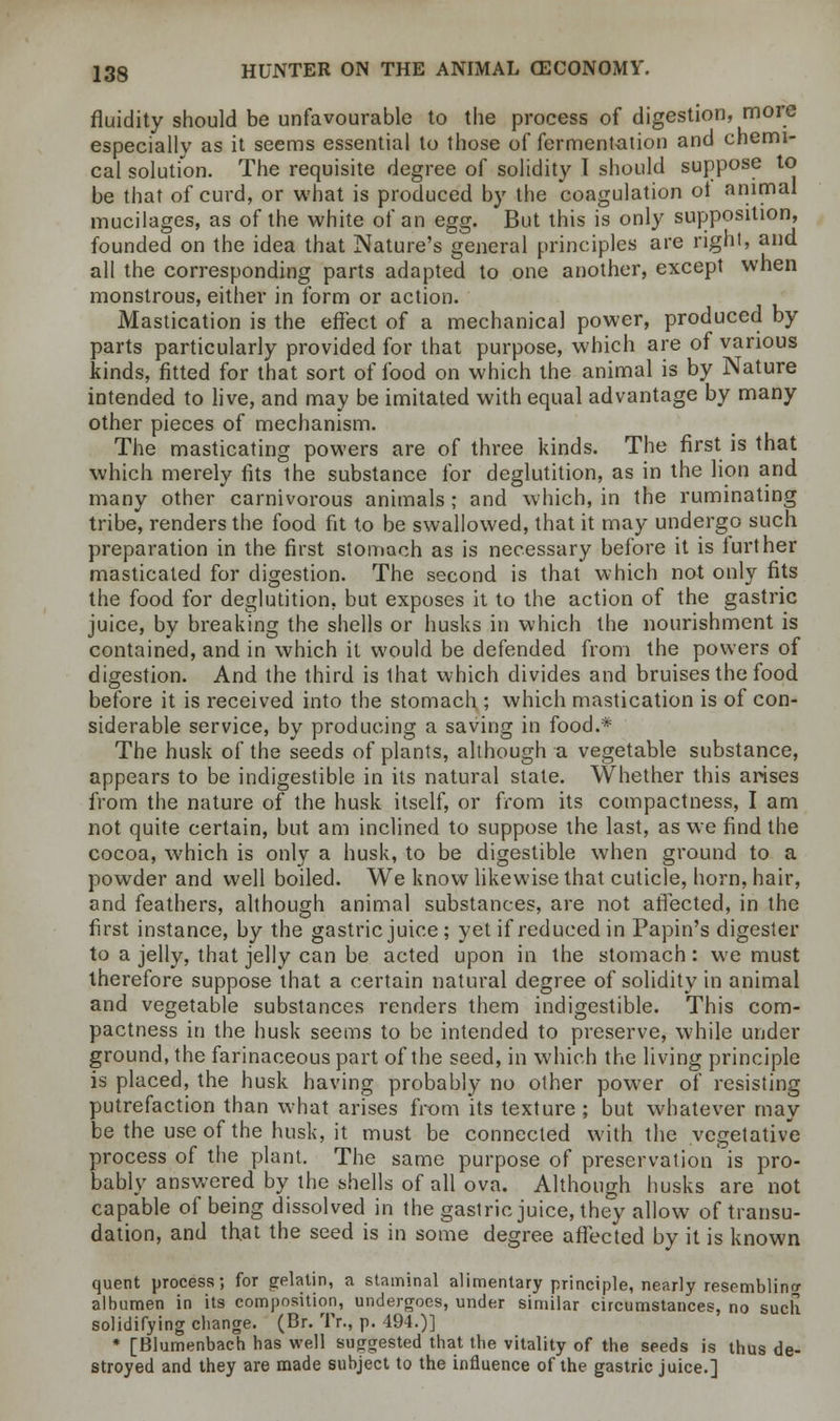 fluidity should be unfavourable to the process of digestion, more especially as it seems essential to those of fermentation and chemi- cal solution. The requisite degree of solidity I should suppose to be that of curd, or what is produced by the coagulation ot animal mucilages, as of the white of an egg. But this is only supposition, founded on the idea that Nature's general principles are right, and all the corresponding parts adapted to one another, except when monstrous, either in form or action. Mastication is the effect of a mechanical power, produced by parts particularly provided for that purpose, which are of various kinds, fitted for that sort of food on which the animal is by Nature intended to live, and may be imitated with equal advantage by many other pieces of mechanism. The masticating powers are of three kinds. The first is that which merely fits the substance for deglutition, as in the lion and many other carnivorous animals ; and which, in the ruminating tribe, renders the food fit to be swallowed, that it may undergo such preparation in the first stomach as is necessary before it is further masticated for digestion. The second is that which not only fits the food for deglutition, but exposes it to the action of the gastric juice, by breaking the shells or husks in which the nourishment is contained, and in which it would be defended from the powers of digestion. And the third is that which divides and bruises the food before it is received into the stomach ; which mastication is of con- siderable service, by producing a saving in food.* The husk of the seeds of plants, although a vegetable substance, appears to be indigestible in its natural state. Whether this arises from the nature of the husk itself, or from its compactness, I am not quite certain, but am inclined to suppose the last, as we find the cocoa, which is only a husk, to be digestible when ground to a powder and well boiled. We know likewise that cuticle, horn, hair, and feathers, although animal substances, are not affected, in the first instance, by the gastric juice ; yet if reduced in Papin's digester to a jelly, that jelly can be acted upon in the stomach : we must therefore suppose that a certain natural degree of solidity in animal and vegetable substances renders them indigestible. This com- pactness in the husk seems to be intended to preserve, while under ground, the farinaceous part of the seed, in which the living principle is placed, the husk having probably no other power of resisting putrefaction than what arises from its texture ; but whatever may be the use of the husk, it must be connected with the vegetative process of the plant. The same purpose of preservation is pro- bably answered by the shells of all ova. Although husks are not capable of being dissolved in the gastric juice, they allow of transu- dation, and that the seed is in some degree affected by it is known quent process; for gelatin, a staminal alimentary principle, nearly resembling albumen in its composition, undergoes, under similar circumstances, no such solidifying change. (Br. Tr., p. 494.)] * [Blumenbach has well suggested that the vitality of the seeds is thus de- stroyed and they are made subject to the influence of the gastric juice.]