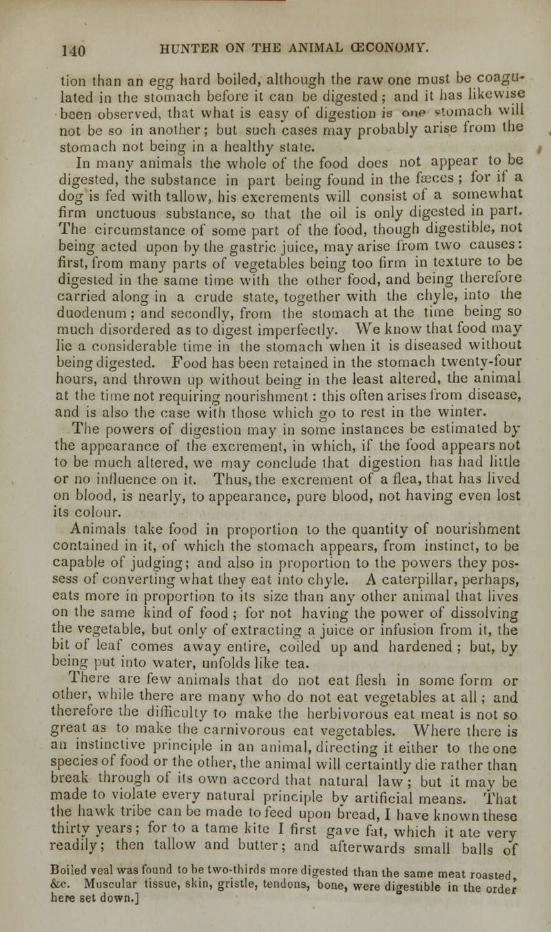 tion than an egg hard boiled, although the raw one must be coagu- lated in the stomach before it can be digested; and it has likewise been observed, that what is easy of digestion is one stomach will not be so in another; but such cases may probably arise from the stomach not being in a healthy state. In many animals the whole of the food does not appear to be digested, the substance in part being found in the fasces ; for it a dog is fed with tallow, his excrements will consist of a somewhat firm unctuous substance, so that the oil is only digested in part. The circumstance of some part of the food, though digestible, not being acted upon by the gastric juice, may arise from two causes: first, from many parts of vegetables being too firm in texture to be digested in the same time with the other food, and being therefore carried along in a crude state, together with the chyle, into the duodenum; and secondly, from the stomach at the time being so much disordered as to digest imperfectly. We know that food may lie a considerable time in the stomach when it is diseased without being digested. Food has been retained in the stomach twenty-four hours, and thrown up without being in the least altered, the animal at the time not requiring nourishment: this often arises from disease, and is also the case with those which go to rest in the winter. The powers of digestion may in some instances be estimated by the appearance of the excrement, in which, if the food appears not to be much altered, we may conclude that digestion has had little or no influence on it. Thus, the excrement of a flea, that has lived on blood, is nearly, to appearance, pure blood, not having even lost its colour. Animals take food in proportion to the quantity of nourishment contained in it, of which the stomach appears, from instinct, to be capable of judging; and also in proportion to the powers they pos- sess of converting what they eat into chyle. A caterpillar, perhaps, eats more in proportion to its size than any other animal that lives on the same kind of food ; for not having the power of dissolving the vegetable, but only of extracting a juice or infusion from it, the bit of leaf comes away entire, coiled up and hardened ; but, by being put into water, unfolds like tea. There are few animals that do not eat flesh in some form or other, while there are many who do not eat vegetables at all; and therefore the difficulty to make the herbivorous eat meat is not so great as to make the carnivorous eat vegetables. Where there is an instinctive principle in an animal, directing it either to the one species of food or the other, the animal will certaintly die rather than break through of its own accord that natural law ; but it may be made to violate every natural principle bv artificial means. That the hawk tribe can be made to feed upon bread, I have known these thirty years; for to a tame kite I first gave fat, which it ate very readily; then tallow and butter; and afterwards small balls of Boiled veal was found to be two-thirds more digested than the same meat roasted &c. Muscular tissue, skin, gristle, tendons, bone, were digestible in the order here set down.]