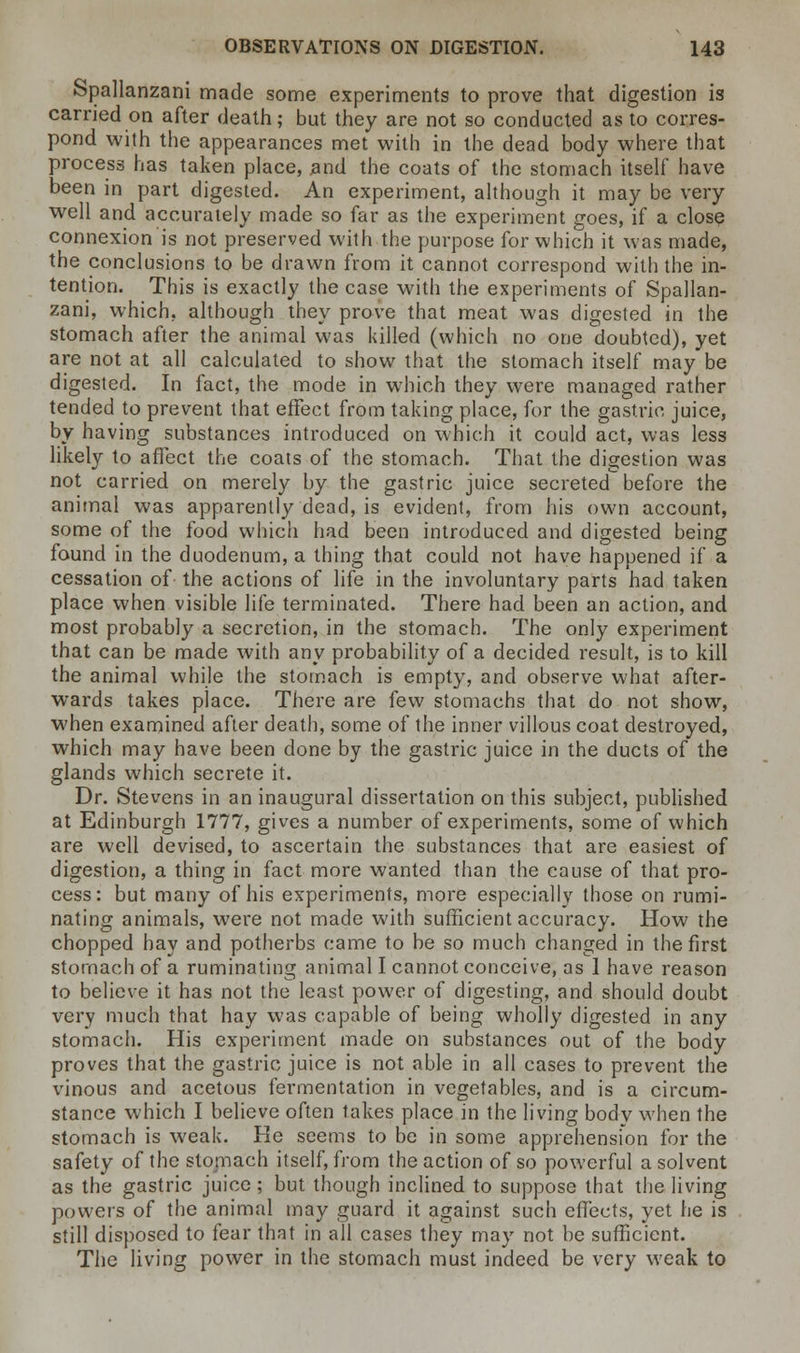 Spallanzani made some experiments to prove that digestion is carried on after death; but they are not so conducted as to corres- pond with the appearances met with in the dead body where that process has taken place, .and the coats of the stomach itself have been in part digested. An experiment, although it may be very well and accurately made so far as the experiment goes, if a close connexion is not preserved with the purpose for which it was made, the conclusions to be drawn from it cannot correspond with the in- tention. This is exactly the case with the experiments of Spallan- zani, which, although they prove that meat was digested in the stomach after the animal was killed (which no one doubted), yet are not at all calculated to show that the stomach itself may be digested. In fact, the mode in which they were managed rather tended to prevent that effect from taking place, for the gastric juice, by having substances introduced on which it could act, was less likely to affect the coals of the stomach. That the digestion was not carried on merely by the gastric juice secreted before the animal was apparently dead, is evident, from his own account, some of the food which had been introduced and digested being found in the duodenum, a thing that could not have happened if a cessation of the actions of life in the involuntary parts had taken place when visible life terminated. There had been an action, and most probably a secretion, in the stomach. The only experiment that can be made with any probability of a decided result, is to kill the animal while the stomach is empty, and observe what after- wards takes place. There are few stomachs that do not show, when examined after death, some of the inner villous coat destroyed, which may have been done by the gastric juice in the ducts of the glands which secrete it. Dr. Stevens in an inaugural dissertation on this subject, published at Edinburgh 1777, gives a number of experiments, some of which are well devised, to ascertain the substances that are easiest of digestion, a thing in fact more wanted than the cause of that pro- cess: but many of his experiments, more especially those on rumi- nating animals, were not made with sufficient accuracy. How the chopped hay and potherbs came to be so much changed in the first stomach of a ruminating animal I cannot conceive, as 1 have reason to believe it has not the least power of digesting, and should doubt very much that hay was capable of being wholly digested in any stomach. His experiment made on substances out of the body proves that the gastric juice is not able in all cases to prevent the vinous and acetous fermentation in vegetables, and is a circum- stance which I believe often takes place in the living bodv when the stomach is weak. He seems to be in some apprehension for the safety of the stomach itself, from the action of so powerful a solvent as the gastric juice ; but though inclined to suppose that the living powers of the animal may guard it against such effects, yet he is still disposed to fear that in all cases they may not be sufficient. The living power in the stomach must indeed be very weak to