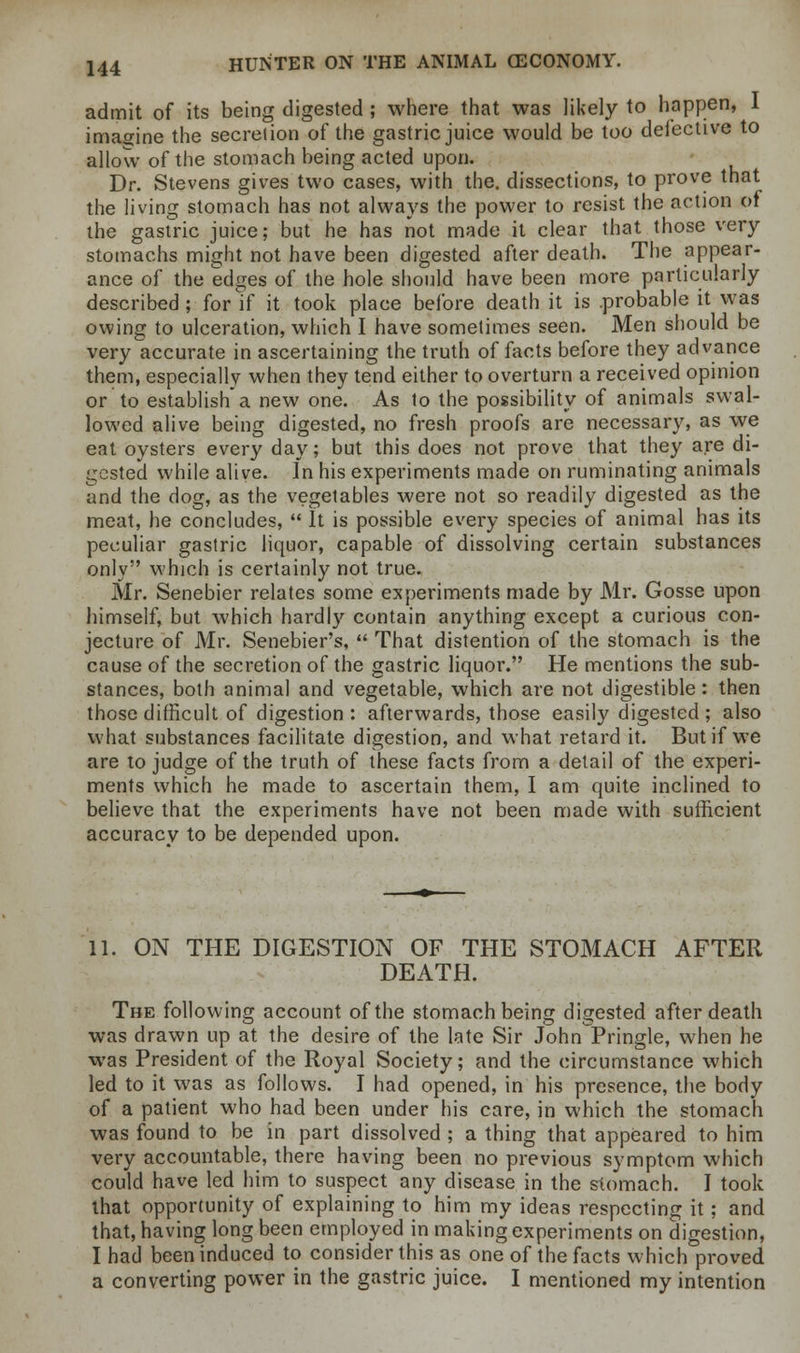 admit of its being digested; where that was likely to happen, I imagine the secretion of the gastric juice would be too defective to allow of the stomach being acted upon. Dr. Stevens gives two cases, with the. dissections, to prove that the living stomach has not always the power to resist the action pi the gastric juice; but he has not made it clear that those very stomachs might not have been digested after death. The appear- ance of the edges of the hole should have been more particularly described; for if it took place before death it is .probable it was owing to ulceration, which I have sometimes seen. Men should be very accurate in ascertaining the truth of facts before they advance them, especially when they tend either to overturn a received opinion or to establish a new one. As to the possibility of animals swal- lowed alive being digested, no fresh proofs are necessary, as we eat oysters every day; but this does not prove that they are di- gested while alive. In his experiments made on ruminating animals and the dog, as the vegetables were not so readily digested as the meat, he concludes,  It is possible every species of animal has its peculiar gastric liquor, capable of dissolving certain substances only which is certainly not true. Mr. Senebier relates some experiments made by Mr. Gosse upon himself, but which hardly contain anything except a curious con- jecture of Mr. Senebier's,  That distention of the stomach is the cause of the secretion of the gastric liquor. He mentions the sub- stances, both animal and vegetable, which are not digestible : then those difficult of digestion: afterwards, those easily digested; also what substances facilitate digestion, and what retard it. But if we are to judge of the truth of these facts from a detail of the experi- ments which he made to ascertain them, I am quite inclined to believe that the experiments have not been made with sufficient accuracy to be depended upon. 11. ON THE DIGESTION OF THE STOMACH AFTER DEATH. The following account of the stomach being digested after death was drawn up at the desire of the late Sir John Pringle, when he was President of the Royal Society; and the circumstance which led to it was as follows. I had opened, in his presence, the body of a patient who had been under his care, in which the stomach was found to be in part dissolved ; a thing that appeared to him very accountable, there having been no previous symptom which could have led him to suspect any disease in the stomach. I took that opportunity of explaining to him my ideas respecting it; and that, having long been employed in making experiments on digestion, I had been induced to consider this as one of the facts which proved a converting power in the gastric juice. I mentioned my intention