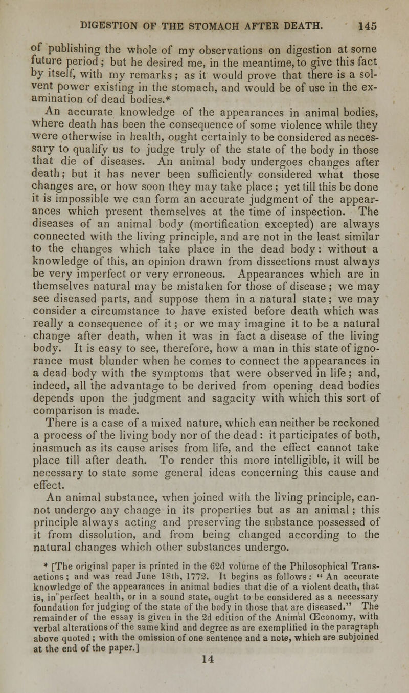 of publishing the whole of my observations on digestion at some future period; but he desired me, in the meantime, to give this fact by itself, with my remarks; as it would prove that there is a sol- vent power existing in the stomach, and would be of use in the ex- amination of dead bodies.* An accurate knowledge of the appearances in animal bodies, where death has been the consequence of some violence while they were otherwise in health, ought certainly to be considered as neces- sary to qualify us to judge truly of the state of the body in those that die of diseases. An animal body undergoes changes after death; but it has never been sufficiently considered what those changes are, or how soon they may take place ; yet till this be done it is impossible we can form an accurate judgment of the appear- ances which present themselves at the time of inspection. The diseases of an animal body (mortification excepted) are always connected with the living principle, and are not in the least similar to the changes which take place in the dead body: without a knowledge of this, an opinion drawn from dissections must always be very imperfect or very erroneous. Appearances which are in themselves natural may be mistaken for those of disease ; we may see diseased parts, and suppose them in a natural state; we may consider a circumstance to have existed before death which was really a consequence of it; or we may imagine it to be a natural change after death, when it was in fact a disease of the living body. It is easy to see, therefore, how a man in this state of igno- rance must blunder when he comes to connect the appearances in a dead body with the symptoms that were observed in life; and, indeed, all the advantage to be derived from opening dead bodies depends upon the judgment and sagacity with which this sort of comparison is made. There is a case of a mixed nature, which can neither be reckoned a process of the living body nor of the dead : it participates of both, inasmuch as its cause arises from life, and the effect cannot take place till after death. To render this more intelligible, it will be necessary to state some general ideas concerning this cause and effect. An animal substance, when joined with the living principle, can- not undergo any change in its properties but as an animal; this principle always acting and preserving the substance possessed of it from dissolution, and from being changed according to the natural changes which other substances undergo. * [The original paper is printed in the 62d volume of the Philosophical Trans- actions; and was read June 18th, 1772. It begins as follows: An accurate knowledge of the appearances in animal bodies that die of a -violent death, that is, in'perfect health, or in a sound state, ought to be considered as a necessary foundation forjudging of the state of the body in those that are diseased. The remainder of the essay is given in the 2d edition of the Animal OEconomy, with verbal alterations of the same kind and degree as are exemplified in the paragraph above quoted ; with the omission of one sentence and a note, which are subjoined at the end of the paper.] 14