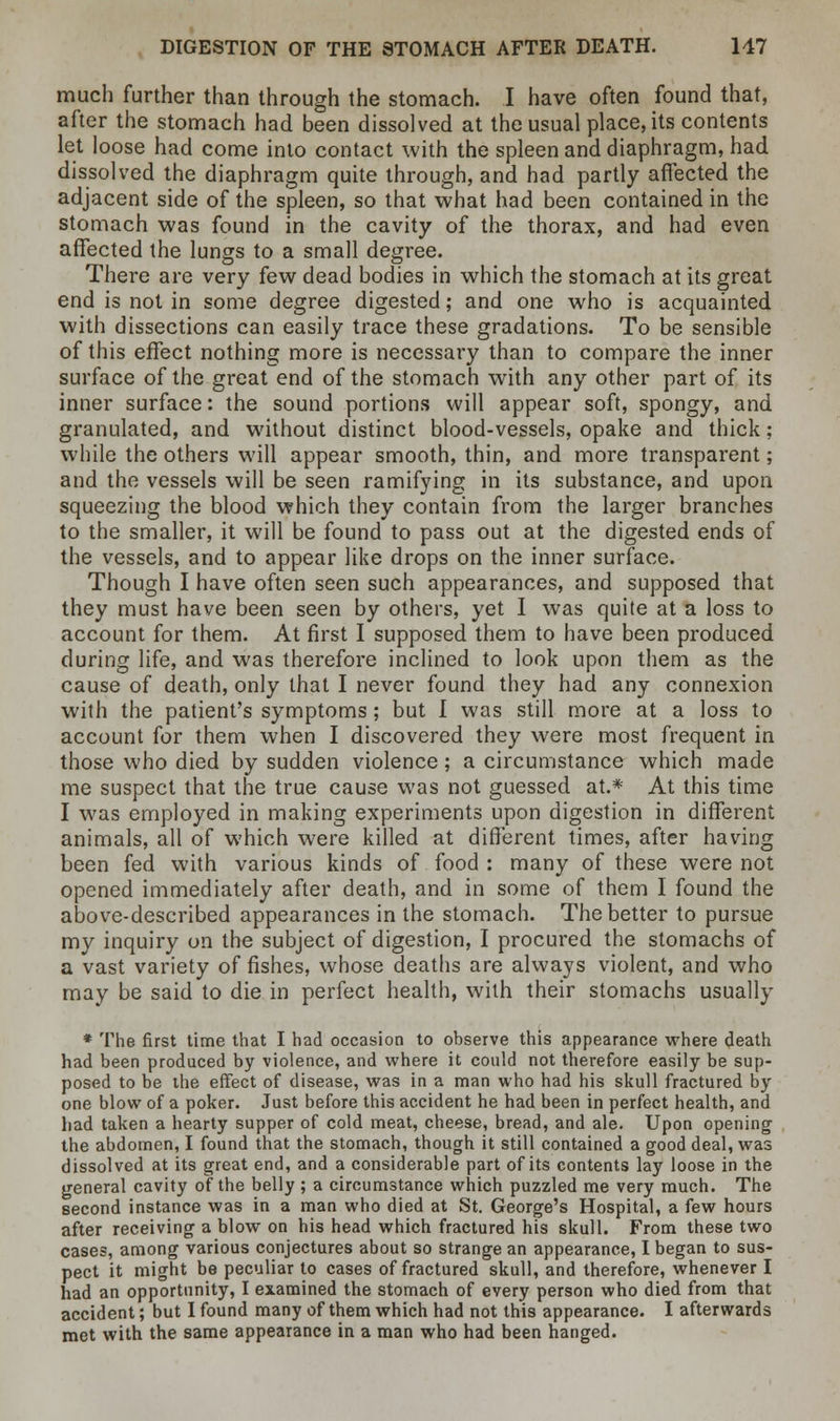 much further than through the stomach. I have often found that, after the stomach had been dissolved at the usual place, its contents let loose had come into contact with the spleen and diaphragm, had dissolved the diaphragm quite through, and had partly affected the adjacent side of the spleen, so that what had been contained in the stomach was found in the cavity of the thorax, and had even affected the lungs to a small degree. There are very few dead bodies in which the stomach at its great end is not in some degree digested; and one who is acquainted with dissections can easily trace these gradations. To be sensible of this effect nothing more is necessary than to compare the inner surface of the great end of the stomach with any other part of its inner surface: the sound portions will appear soft, spongy, and granulated, and without distinct blood-vessels, opake and thick; while the others will appear smooth, thin, and more transparent; and the vessels will be seen ramifying in its substance, and upon squeezing the blood which they contain from the larger branches to the smaller, it will be found to pass out at the digested ends of the vessels, and to appear like drops on the inner surface. Though I have often seen such appearances, and supposed that they must have been seen by others, yet I was quite at a loss to account for them. At first I supposed them to have been produced during life, and was therefore inclined to look upon them as the cause of death, only that I never found they had any connexion with the patient's symptoms; but I was still more at a loss to account for them when I discovered they were most frequent in those who died by sudden violence; a circumstance which made me suspect that the true cause was not guessed at.* At this time I was employed in making experiments upon digestion in different animals, all of which were killed at different times, after having been fed with various kinds of food : many of these were not opened immediately after death, and in some of them I found the above-described appearances in the stomach. The better to pursue my inquiry on the subject of digestion, I procured the stomachs of a vast variety of fishes, whose deaths are always violent, and who may be said to die in perfect health, with their stomachs usually * The first time that I had occasion to observe this appearance where death had been produced by violence, and where it could not therefore easily be sup- posed to be the effect of disease, was in a man who had his skull fractured by one blow of a poker. Just before this accident he had been in perfect health, and had taken a hearty supper of cold meat, cheese, bread, and ale. Upon opening the abdomen, I found that the stomach, though it still contained a good deal, was dissolved at its great end, and a considerable part of its contents lay loose in the general cavity of the belly ; a circumstance which puzzled me very much. The second instance was in a man who died at St. George's Hospital, a few hours after receiving a blow on his head which fractured his skull. From these two cases, among various conjectures about so strange an appearance, I began to sus- pect it might be peculiar to cases of fractured skull, and therefore, whenever I had an opportunity, I examined the stomach of every person who died from that accident; but I found many of them which had not this appearance. I afterwards met with the same appearance in a man who had been hanged.