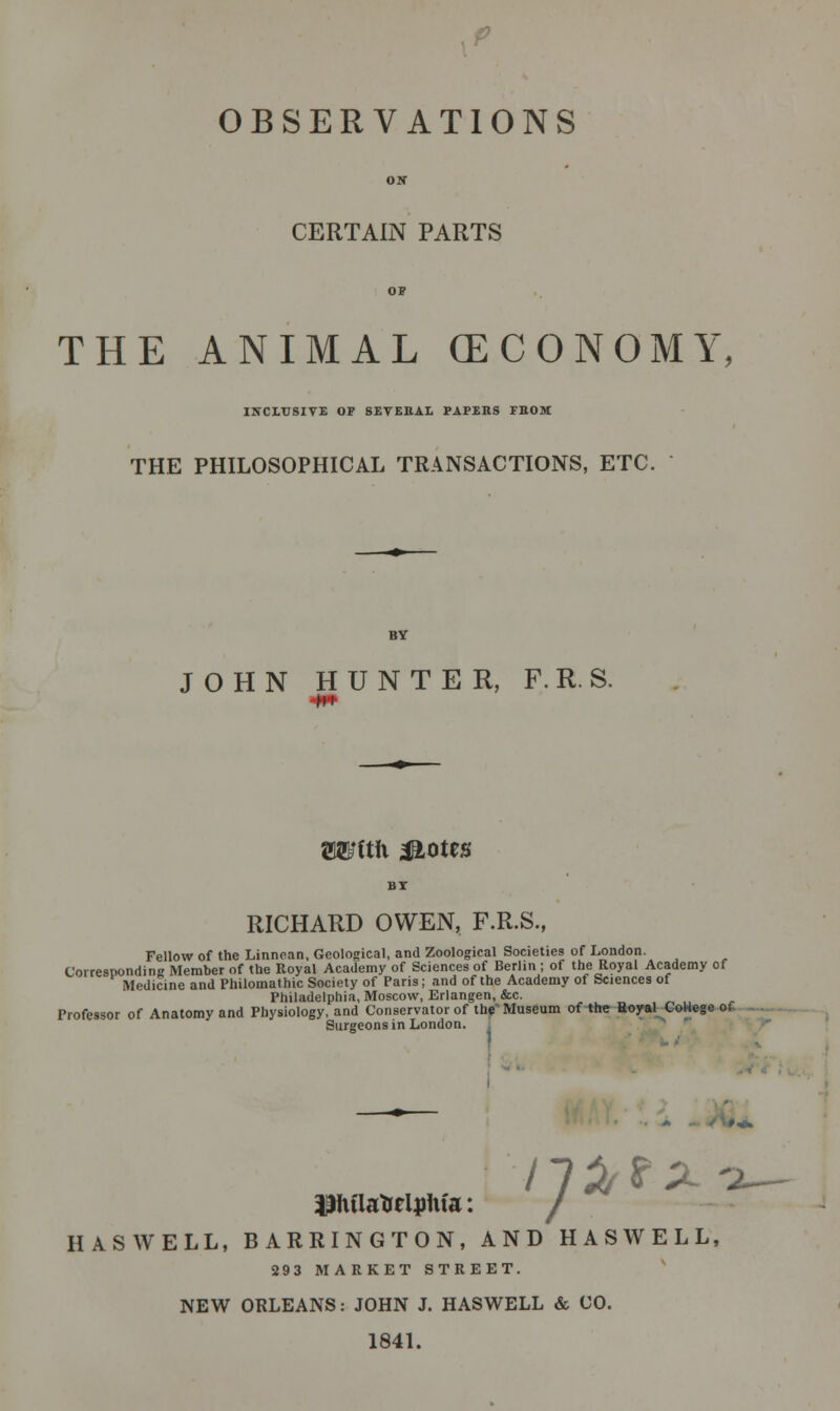 p OBSERVATIONS CERTAIN PARTS THE ANIMAL (ECONOMY, INCLUSIVE OP SEVERAL PAPERS FUOM THE PHILOSOPHICAL TRANSACTIONS, ETC. JOHN HUNTER, F. R. S. OTltli ^Lotes RICHARD OWEN, F.R.S., Fellow of the Linnean, Geological, and Zoological Societies of London. Corresponding Member of the Royal Academy of Sciences of Berlin; of the Royal Academy of Medicine and Philomathic Society of Paris; and of the Academy of Sciences of Philadelphia, Moscow, Erlangen, Sec. Professor of Anatomy and Physiology, and Conservator of the1 Museum of the Royal College of Surgeons in London. Bhflattelirtifa: / HAS WELL, BARRINGTON, AND HAS WELL, 293 MARKET STREET. NEW ORLEANS: JOHN J. HASWELL & CO. 1841.