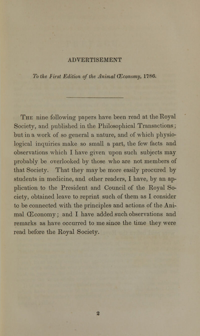 To the Urst Edition of the Animal (Economy, 1786. The nine following papers have been read at the Royal Society, and published in the Philosophical Transactions; but in a work of so general a nature, and of which physio- logical inquiries make so small a part, the few facts and observations which I have given upon such subjects may probably be overlooked by those who are not members of that Society. That they may be more easily procured by students in medicine, and other readers, I have, by an ap- plication to the President and Council of the Royal So- ciety, obtained leave to reprint such of them as I consider to be connected with the principles and actions of the Ani- mal CEconomy; and I have added such observations and remarks as have occurred to me since the time they were read before the Royal Society.