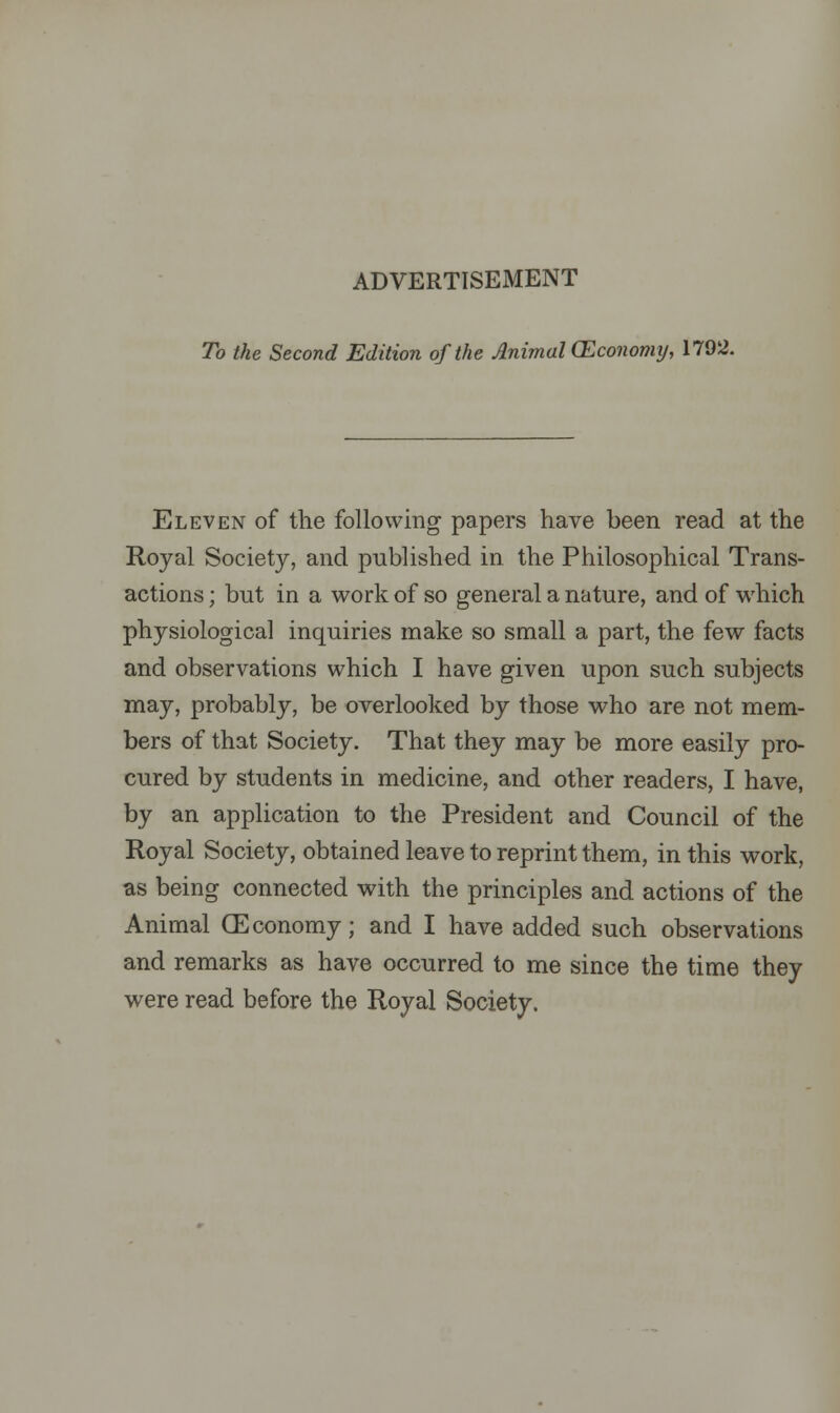 To the Second Edition of the Animal (Economy, 1792. Eleven of the following papers have been read at the Royal Society, and published in the Philosophical Trans- actions ; but in a work of so general a nature, and of which physiological inquiries make so small a part, the few facts and observations which I have given upon such subjects may, probably, be overlooked by those who are not mem- bers of that Society. That they may be more easily pro- cured by students in medicine, and other readers, I have, by an application to the President and Council of the Royal Society, obtained leave to reprint them, in this work, as being connected with the principles and actions of the Animal (Economy; and I have added such observations and remarks as have occurred to me since the time they were read before the Royal Society.