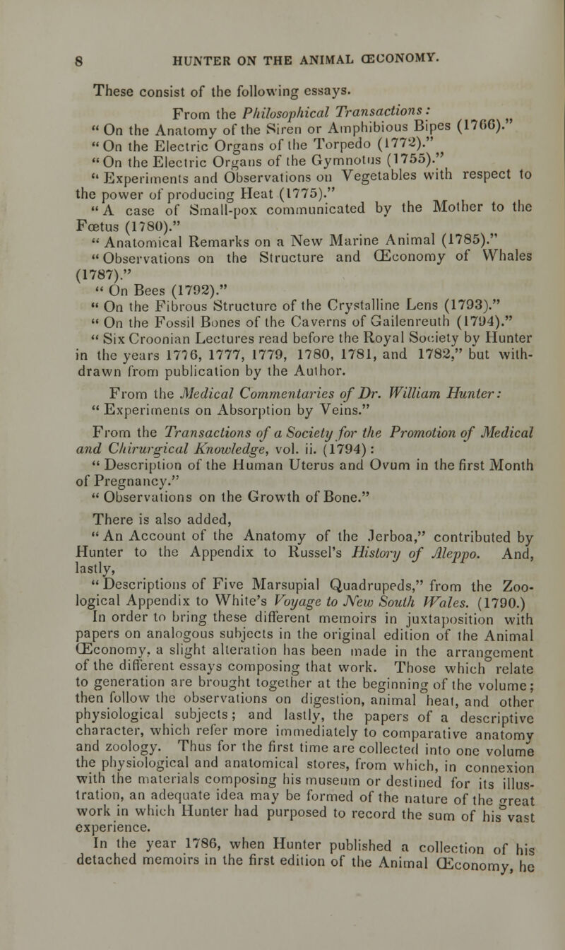 These consist of the following essays. From the Philosophical Transactions :  On the Anatomy of the Siren or Amphibious Bipes (1706). On the Electric Organs of the Torpedo (1772). On the Electric Organs of the Gymnotus (1755). Experiments and Observations on Vegetables with respect to the power of producing Heat (1775). A case of Small-pox communicated by the Mother to the Foetus (1780).  Anatomical Remarks on a New Marine Animal (1785). Observations on the Structure and (Economy of Whales (1787).  On Bees (1792).  On the Fibrous Structure of the Crystalline Lens (1793).  On the Fossil Bones of the Caverns of Gailenreuth (1794).  Six Croonian Lectures read before the Royal Society by Hunter in the years 1776, 1777, 1779, 1780, 1781, and 1782, but with- drawn from publication by the Author. From the Medical Commentaries of Dr. William Hunter:  Experiments on Absorption by Veins. From the Transactions of a Society for the Promotion of Medical and Chirurgical Knowledge, vol. ii. (1794):  Description of the Human Uterus and Ovum in the first Month of Pregnancy.  Observations on the Growth of Bone. There is also added, An Account of the Anatomy of the Jerboa, contributed by Hunter to the Appendix to Russel's History of Aleppo. And, lastly, Descriptions of Five Marsupial Quadrupeds, from the Zoo- logical Appendix to White's Voyage to New South Wales. (1790.) In order to bring these different memoirs in juxtaposition with papers on analogous subjects in the original edition of the Animal (Economy, a slight alteration has been made in the arrangement of the different essays composing that work. Those which relate to generation are brought together at the beginning of the volume; then follow the observations on digestion, animal heat, and other physiological subjects; and lastly, the papers of a descriptive character, which refer more immediately to comparative anatomy and zoology. Thus for the first time are collected into one volume the physiological and anatomical stores, from which, in connexion with the materials composing his museum or destined for its illus- tration, an adequate idea may be formed of the nature of the neat work in which Hunter had purposed to record the sum of his&vast experience. In the year 1786, when Hunter published a collection of his detached memoirs in the first edition of the Animal Economy, he