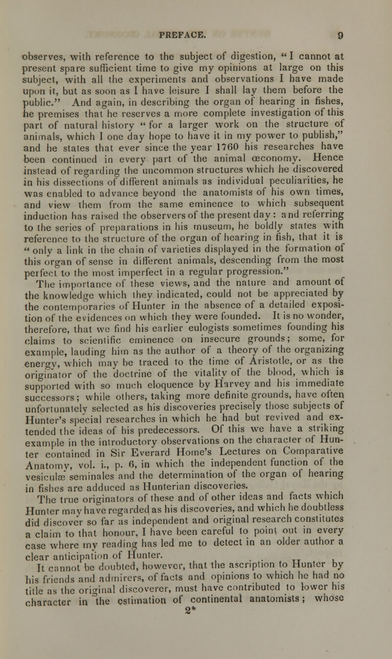 observes, with reference to the subject of digestion,  I cannot at present spare sufficient time to give my opinions at large on this subject, with all the experiments and observations I have made upon it, but as soon as I have leisure I shall lay them before the public. And again, in describing the organ of hearing in fishes, he premises that he reserves a more complete investigation of this part of natural history  for a larger work on the structure of animals, which I one day hope to have it in my power to publish, and he states that ever since the year 1760 his researches have been continued in every part of the animal ceconomy. Hence instead of regarding the uncommon structures which he discovered in his dissections of different animals as individual peculiarities, he was enabled to advance beyond the anatomists of his own times, and view them from the same eminence to which subsequent induction has raised the observers of the present day : and referring to the series of preparations in his museum, he boldly states with reference to the structure of the organ of hearing in fish, that it is onlv a link in the chain of varieties displayed in the formation of this organ of sense in different animals, descending from the most perfect to the most imperfect in a regular progression. The importance of these views, and the nature and amount of the knowledge which they indicated, could not be appreciated by the contemporaries of Hunter in the absence of a detailed exposi- tion of the evidences on which they were founded. It is no wonder, therefore, that we find his earlier eulogists sometimes founding his claims to scientific eminence on insecure grounds; some, for example, lauding him as the author of a theory of the organizing energy, which may be traced to the time of Aristotle, or as the originator of the doctrine of the vitality of the blood, which is supported with so much eloquence by Harvey and his immediate successors; while others, taking more definite grounds, have often unfortunately selected as his discoveries precisely those subjects of Hunter's special researches in which he had but revived and ex- tended the ideas of his predecessors. Of this we have a striking example in the introductory observations on the character of Hun- ter contained in Sir Everard Home's Lectures on Comparative Anatomv, vol. i., p. 6, in which the independent function of the vesiculas seminales and the determination of the organ of hearing in fishes are adduced as Hunterian discoveries. The true originators of these and of other ideas and facts which Hunter may have regarded as his discoveries, and which he doubtless did discove'r so far as independent and original research constitutes a claim to that honour, I have heen careful to point out in every case where my reading has led me to detect in an older author a clear anticipation of Hunter. It cannot be doubted, however, that the ascription to Hunter by his friends and admirers, of facts and opinions to which he had no title as the original discoverer, must have contributed to lower his character in the estimation of continental anatomists; whose 2*