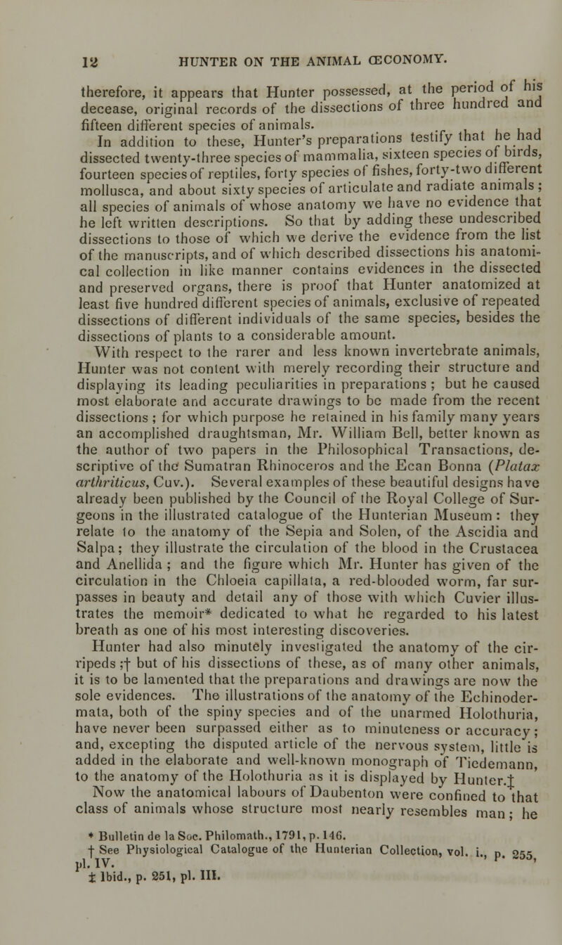 therefore, it appears that Hunter possessed, at the period of his decease, original records of the dissections of three hundred and fifteen different species of animals. In addition to these, Hunter's preparations testify that hehad dissected twenty-three species of mammalia, sixteen species of birds, fourteen species of reptiles, forty species of fishes, forty-two different mollusca, and about sixty species of articulate and radiate animals ; all species of animals of whose anatomy we have no evidence that he left written descriptions. So that by adding these undescnbed dissections to those of which we derive the evidence from the list of the manuscripts, and of which described dissections his anatomi- cal collection in like manner contains evidences in the dissected and preserved organs, there is proof that Hunter anatomized at least five hundred different species of animals, exclusive of repeated dissections of different individuals of the same species, besides the dissections of plants to a considerable amount. With respect to the rarer and less known invertebrate animals, Hunter was not content with merely recording their structure and displaying its leading peculiarities in preparations ; but he caused most elaborate and accurate drawings to be made from the recent dissections ; for which purpose he retained in his family many years an accomplished draughtsman, Mr. William Bell, better known as the author of two papers in the Philosophical Transactions, de- scriptive of the Sumatran Rhinoceros and the Ecan Bonna (Platax arthriticus, Cuv.). Several examples of these beautiful designs have already been published by the Council of the Royal College of Sur- geons in the illustrated catalogue of the Hunterian Museum: they relate 1o the anatomy of the Sepia and Solen, of the Ascidia and Salpa; they illustrate the circulation of the blood in the Crustacea and Anellida ; and the figure which Mr. Hunter has given of the circulation in the Chloeia capillala, a red-blooded worm, far sur- passes in beauty and detail any of those with which Cuvier illus- trates the memoir* dedicated to what he regarded to his latest breath as one of his most interesting discoveries. Hunter had also minutely investigated the anatomy of the cir- ri peds ;f but of his dissections of these, as of many other animals, it is to be lamented that the preparations and drawings are now the sole evidences. The illustrations of the anatomy of the Echinoder- mata, both of the spiny species and of the unarmed Holothuria, have never been surpassed either as to minuteness or accuracy; and, excepting the disputed article of the nervous system, little is added in the elaborate and well-known monograph of Tiedemann to the anatomy of the Holothuria as it is displayed by Hunter.t Now the anatomical labours of Daubenton were confined to that class of animals whose structure most nearly resembles man • he ♦ Bulletin de la Soc. Philomath., 1791, p. 146. + See Physiological Catalogue of the Hunterian Collection, vol. i n 2<i<> i,l. IV. ' v' 3D' t Ibid., p. 251, pi. III.