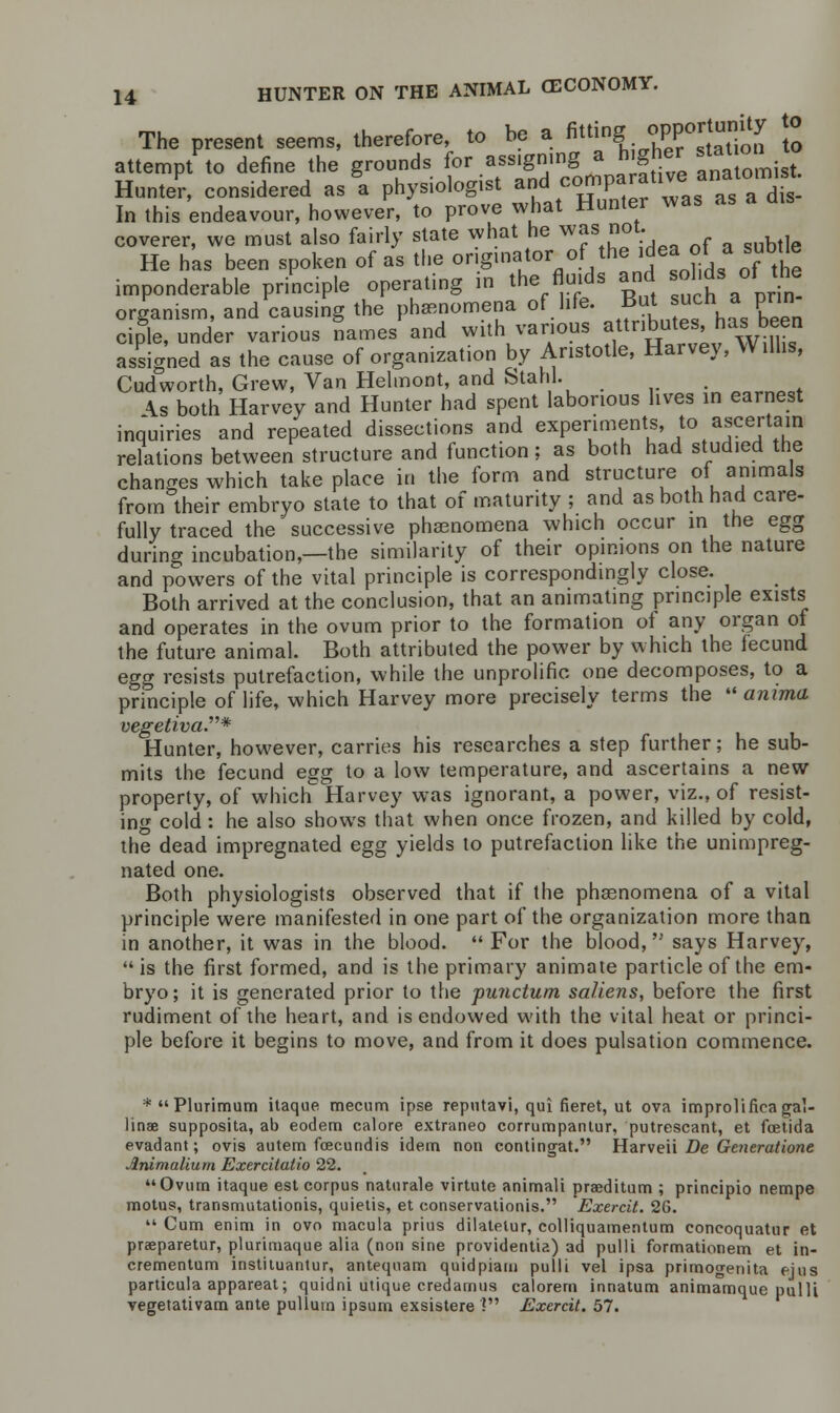 The present seems, therefore, to be a ***J**^ \°0 attempt to define the grounds for assigning a higher stanon^ Hunter, considered as a physiologist and comparative anatomist In this endeavour, however, to prove what Hunter was as a coverer, we must also fairly state what he was not He has been spoken of as the originator of the idea of a subtte imponderable principle operating in the fluids and -o^s of the organism, and causing the phenomena of life. But s^ ■P™ ciple, under various names and with various attributes, has been assigned as the cause of organization by Aristotle, Harvey, Willis, Cudworth, Grew, Van Helmont, and Stahl. . . \s both Harvey and Hunter had spent laborious lives in earnest inquiries and repeated dissections and experiments to ascertain relations between structure and function; as both had studied the changes which take place in the form and structure of animals from their embryo state to that of maturity ; and as both had care- fully traced the successive phenomena which occur in the egg during incubation,—the similarity of their opinions on the nature and powers of the vital principle is correspondingly close. Both arrived at the conclusion, that an animating principle exists and operates in the ovum prior to the formation of any organ of the future animal. Both attributed the power by which the iecund egg resists putrefaction, while the unprolific one decomposes, to a principle of life, which Harvey more precisely terms the  anima vegetiva.* Hunter, however, carries his researches a step further; he sub- mits the fecund egg to a low temperature, and ascertains a new property, of which Harvey was ignorant, a power, viz., of resist- ing cold: he also shows that when once frozen, and killed by cold, the dead impregnated egg yields to putrefaction like the unimpreg- nated one. Both physiologists observed that if the phaenomena of a vital principle were manifested in one part of the organization more than in another, it was in the blood.  For the blood,'-' says Harvey,  is the first formed, and is the primary animate particle of the em- bryo; it is generated prior to the punctum saliens, before the first rudiment of the heart, and is endowed with the vital heat or princi- ple before it begins to move, and from it does pulsation commence. *Plurimum itaque mecum ipse repntavi, qui fieret, ut ova improlifieagat linae supposita, ab eodem calore extraneo corrumpantur, putrescant, et foetid a evadant; ovis autem fcecundis idem non contingat. Harveii Be Generatione .'inimalium Exercitatio 22. Ovum itaque est corpus naturale virtute animali praeditum ; principio nempe motus, transmutationis, quietis, et conservationis. Exercit. 26.  Cum enim in ovo macula prills dilatelur, colliquamentum concoquatur et praeparetur, plurimaque alia (non sine providentia) ad pulli formationem et in- cremental!] instiluantur, anteqnam quidpiam pulli vel ipsa primogenita ejus particula appareat; quidni utique credamus calorem innatum animamque pulli vegetativam ante pulium ipsum exsistere ? Exercit. 57.