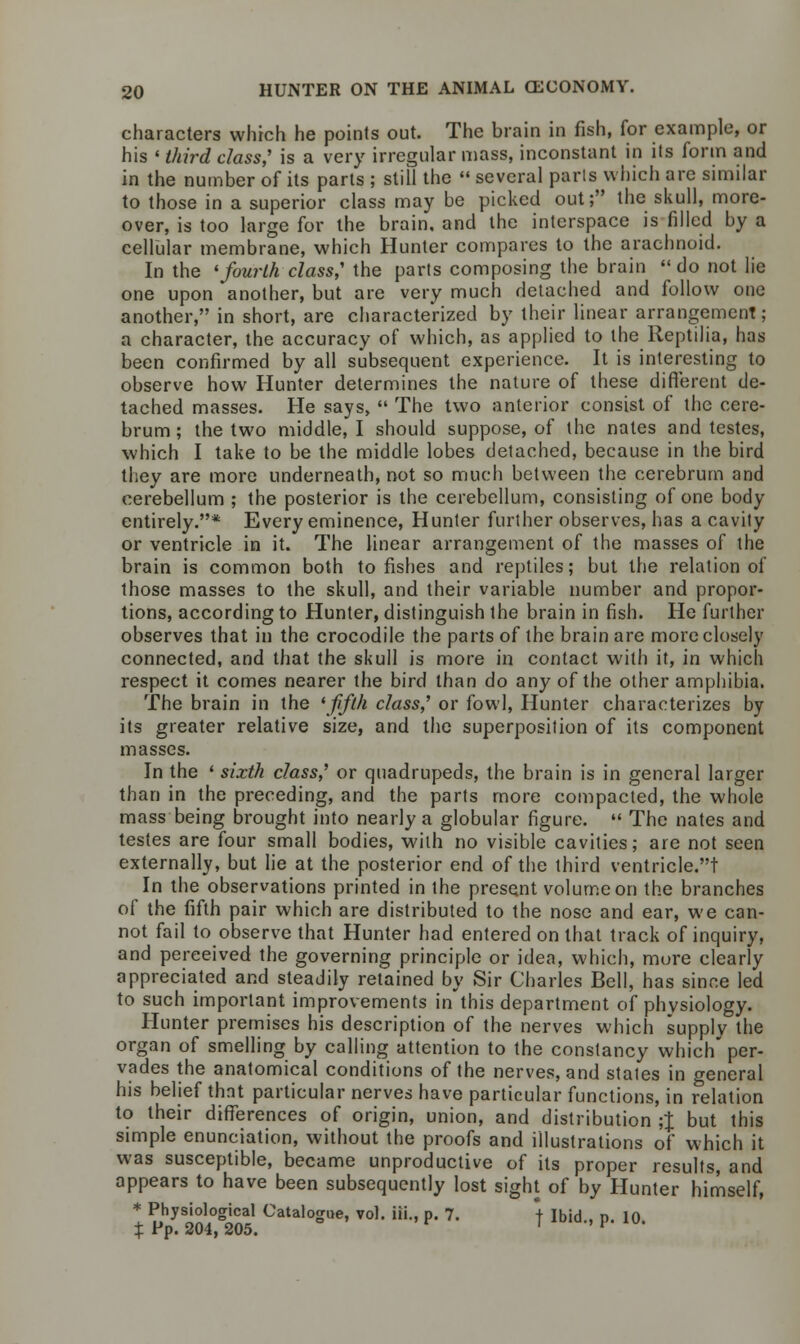 characters which he points out. The brain in fish, for example, or his ■ third class,' is a very irregular mass, inconstant in its form and in the number of its parts ; still the  several parts which are similar to those in a superior class may be picked out; the skull, more- over, is too large for the brain, and the interspace is filled by a cellular membrane, which Hunter compares to the arachnoid. In the 'fourth class,' the parts composing the brain do not lie one upon another, but are very much detached and follow one another, in short, are characterized by their linear arrangement; a character, the accuracy of which, as applied to the Reptilia, has been confirmed by all subsequent experience. It is interesting to observe how Hunter determines the nature of these different de- tached masses. He says,  The two anterior consist of the cere- brum ; the two middle, I should suppose, of the nates and testes, which I take to be the middle lobes detached, because in the bird they are more underneath, not so much between the cerebrum and cerebellum ; the posterior is the cerebellum, consisting of one body entirely.* Every eminence, Hunter further observes, has a cavity or ventricle in it. The linear arrangement of the masses of the brain is common both to fishes and reptiles; but the relation of those masses to the skull, and their variable number and propor- tions, according to Hunter, distinguish the brain in fish. He further observes that in the crocodile the parts of the brain are more closely connected, and that the skull is more in contact with it, in which respect it comes nearer the bird than do any of the other amphibia. The brain in the 'fifth class,' or fowl, Hunter characterizes by its greater relative size, and the superposition of its component masses. In the ' sixth class,' or quadrupeds, the brain is in general larger than in the preceding, and the parts more compacted, the whole mass being brought into nearly a globular figure.  The nates and testes are four small bodies, with no visible cavities; are not seen externally, but lie at the posterior end of the third ventricle.t In the observations printed in the present volume on the branches of the fifth pair which are distributed to the nose and ear, we can- not fail to observe that Hunter had entered on that track of inquiry, and pereeived the governing principle or idea, which, more clearly appreciated and steadily retained by Sir Charles Bell, has since led to such important improvements in'this department of physiology. Hunter premises his description of the nerves which supply the organ of smelling by calling attention to the constancy which'per- vades the anatomical conditions of the nerves, and stales in general his belief that particular nerves have particular functions, in relation to their differences of origin, union, and distribution ;J but this simple enunciation, without the proofs and illustrations of which it was susceptible, became unproductive of its proper results, and appears to have been subsequently lost sight of by Hunter himself, * Physiological Catalogue, vol. iii., p. 7. + Ibid . n 10 % Pp. 204, 205. ' ''