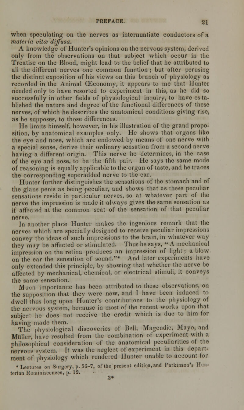 when speculating on the nerves as internuntiate conductors of a materia vitas, diffusa. A knowledge of Hunter's opinions on the nervous system, derived only from the observations on that subject which occur in the Treatise on the Blood, might lead to the belief that he attributed to all the different nerves one common function ; but after perusing the distinct exposition of his views on this branch of physiology as recorded in the Animal (Economy, it appears to me that Hunter needed only to have resorted to experiment in this, as he did so successfully in other fields of physiological inquiry, to have esta- blished the nature and degree of the functional differences of these nerves, of which he describes the anatomical conditions giving rise, as he supposes, to those differences. He limits himself, however, in his illustration of the grand propo- sition, by anatomical examples only. He shows that organs like the eye and nose, which are endowed by means of one nerve with a special sense, derive their ordinary sensation from a second nerve having a different origin. This nerve he determines, in the case of the eye and nose, to be the fifth pair. He says the same mode of reasoning is equally applicable to the organ of taste, and he traces the corresponding superadded nerve to the ear. Hunter further distinguishes the sensations of the stomach and of the glans penis as being peculiar, and shows that as these peculiar sensations reside in particular nerves, so at whatever part of the nerve the impression is made it always gives the same sensation as if affected at the common seat of the sensation of that peculiar nerve. In another place Hunter makes the ingenious remark that the nerves which are specially designed to receive peculiar impressions convey the ideas of such impressions to the brain, in whatever way they may be affected or stimulated. Thus he says,  A mechanical impression on the retina produces an impression of light; a blow on the ear the sensation of sound.* And later experiments have only extended this principle, by showing that whether the nerve be affected by mechanical, chemical, or electrical stimuli, it conveys the same sensation. Much importance has been attributed to these observations, on the supposition that they were new, and I have been induced to dwell thus long upon Hunter's contributions to the physiology of the nervous system, because in most of the recent works upon that subjee' he does not receive the credit which is due to him for having made them. The physiological discoveries of Bell, Magendie, Mayo, and Muller, have resulted from the combination of experiment with a philosophical consideration of the anatomical peculiarities of the nervous system. It was the neglect of experiment in this depart- ment of physiology which rendered Hunter unable to account for ♦Lectures on Surgery, p. 56-7, of the'present edition, and Parkinson's Ilua- terian Reminiscences, p. 12. 3*