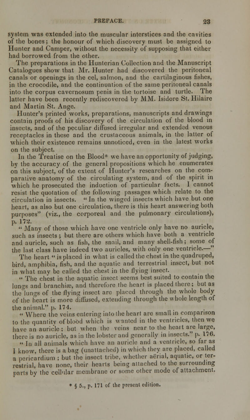 system was extended into the muscular interstices and the cavities of the bones; the honour of which discovery must be assigned to Hunter and Camper, without the necessity of supposing that either had borrowed from the other. The preparations in the Hunterian Collection and the Manuscript Catalogues show that Mr. Hunter had discovered the peritoneal canals or openings in the eel, salmon, and the cartilaginous fishes, in the crocodile, and the continuation of the same peritoneal canals into the corpus cavernosum penis in the tortoise and turtle. The latter have been recently rediscovered by MM. Isidore St. Hilaire and Martin St. Ange. Hunter's printed works, preparations, manuscripts and drawings contain proofs of his discovery of the circulation of the blood in insects, and of the peculiar diffused irregular and extended venous receptacles in these and the crustaceous animals, in the latter of which their existence remains unnoticed, even in the latest works on the subject. In the Treatise on the Blood* we have an opportunity of judging, by the accuracy of the general propositions which he enumerates on this subject, of the extent of Hunter's researches on the com- parative anatomy of the circulating system, and of the spirit in which he prosecuted the induction of particular facts. I cannot resist the quotation of the following passages which relate to the circulation in insects. In the winged insects which have but one heart, as also but one circulation, there is this heart answering both purposes (viz., the corporeal and the pulmonary circulations), p. 17^.  Many of those which have one ventricle only have no auricle, such as insects ; but there are others which have both a ventricle and auricle, such as fish, the snail, and many shell-fish; some of the last class have indeed two auricles, with only one ventricle.— The heart  is placed in what is called the chest in the quadruped, bird, amphibia, fish, and the aquatic and terrestrial insect, but not in what may be called the chest in the flying insect.  The chest in the aquatic insect seems best suited to contain the lungs and branchioe, and therefore the heart is placed there; but as the lungs of the flying insect arc placed through the whole body of the heart is more diffused, extending through the whole length of the animal. p. 174.  Where the veins entering into the heart are small in comparison to the quantity of blood which is wanted in the ventricles, then we have an auricle; but when the veins near to the heart are large, there is no auricle, as in the lobster and generally in insects. p. 176.  In all animals which have an auricle and a ventricle, so far as I know, there is a bag (unattached) in which they are placed, called a pericardium ; but the insect tribe, whether aerial, aquatic, or ter- restrial, have none, their hearts being attached to the surrounding parts by the cellular membrane or some other mode of attachment. * § 5., p. 171 of the present edition.