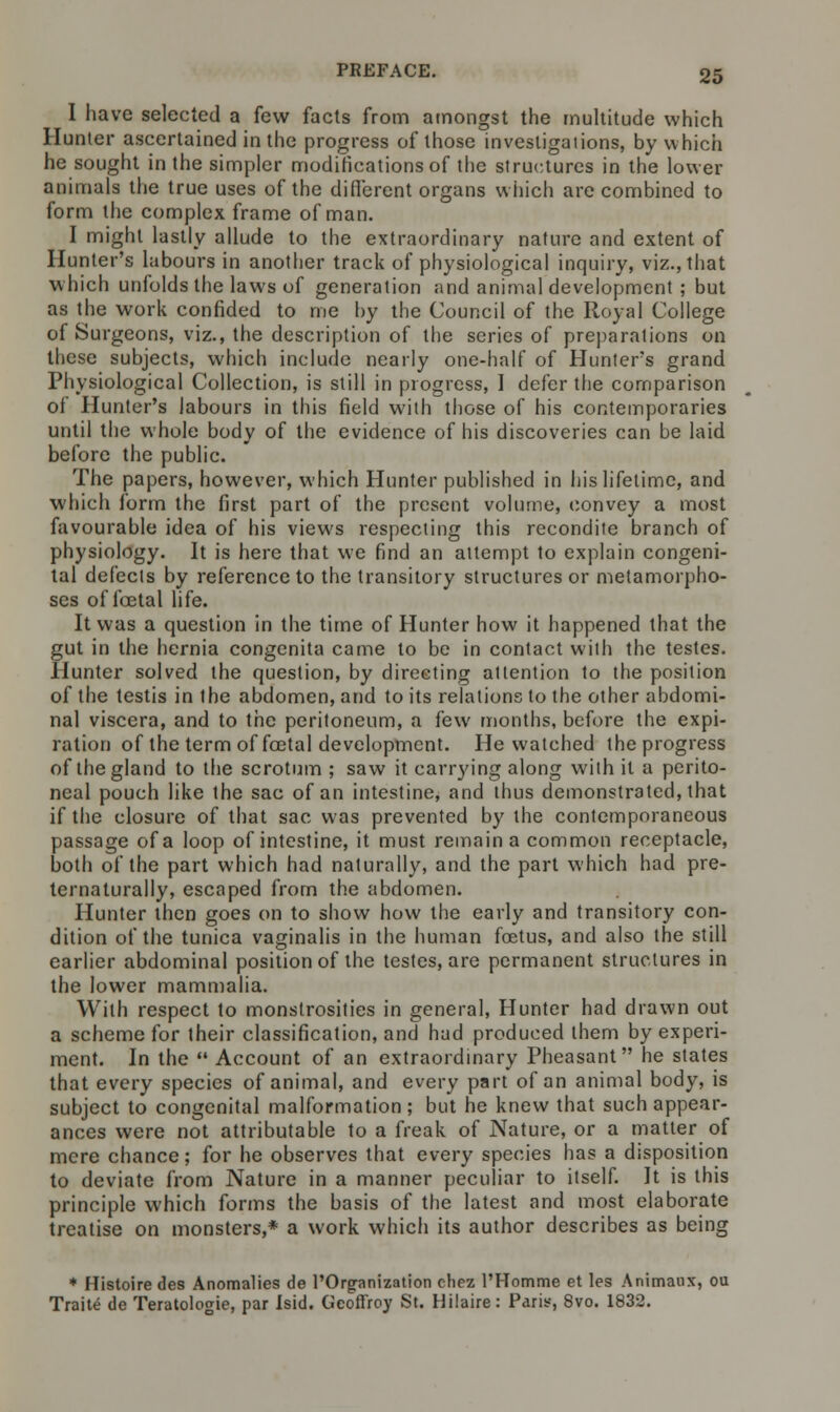 I have selected a few facts from amongst the multitude which Hunter ascertained in the progress of those investigations, by which he sought in the simpler modifications of the structures in the lower animals the true uses of the different organs which are combined to form the complex frame of man. I might lastly allude to the extraordinary nature and extent of Hunter's labours in another track of physiological inquiry, viz., that which unfolds the laws of generation and animal development ; but as the work confided to me by the Council of the Royal College of Surgeons, viz., the description of the series of preparations on these subjects, which include nearly one-half of Hunter's grand Physiological Collection, is still in progress, I defer the comparison of Hunter's labours in this field with those of his contemporaries until the whole body of the evidence of his discoveries can be laid before the public. The papers, however, which Hunter published in his lifetime, and which form the first part of the present volume, convey a most favourable idea of his views respecting this recondite branch of physiology. It is here that we find an attempt to explain congeni- tal defects by reference to the transitory structures or metamorpho- ses of foetal life. It was a question in the time of Hunter how it happened that the gut in the hernia congenita came to be in contact with the testes. Hunter solved the question, by direeting attention to the position of the testis in the abdomen, and to its relations to the other abdomi- nal viscera, and to the peritoneum, a few months, before the expi- ration of the term of foetal development. He watched the progress of the gland to the scrotum ; saw it carrying along with it a perito- neal pouch like the sac of an intestine, and thus demonstrated, that if the closure of that sac was prevented by the contemporaneous passage of a loop of intestine, it must remain a common receptacle, both of the part which had naturally, and the part which had pre- ternaturally, escaped from the abdomen. Hunter then goes on to show how the early and transitory con- dition of the tunica vaginalis in the human foetus, and also the still earlier abdominal position of the testes, are permanent structures in the lower mammalia. With respect to monstrosities in general, Hunter had drawn out a scheme for their classification, and had produced them by experi- ment. In the  Account of an extraordinary Pheasant he states that every species of animal, and every part of an animal body, is subject to congenital malformation; but he knew that such appear- ances were not attributable to a freak of Nature, or a matter of mere chance; for he observes that every species has a disposition to deviate from Nature in a manner peculiar to itself. It is this principle which forms the basis of the latest and most elaborate treatise on monsters,* a work which its author describes as being * Histoire des Anomalies de l'Organization chez PHomme et les Animaux, ou Traite de Teratologie, par Isid. Geoffroy St. Hilaire: Paris, 8vo. 1832.