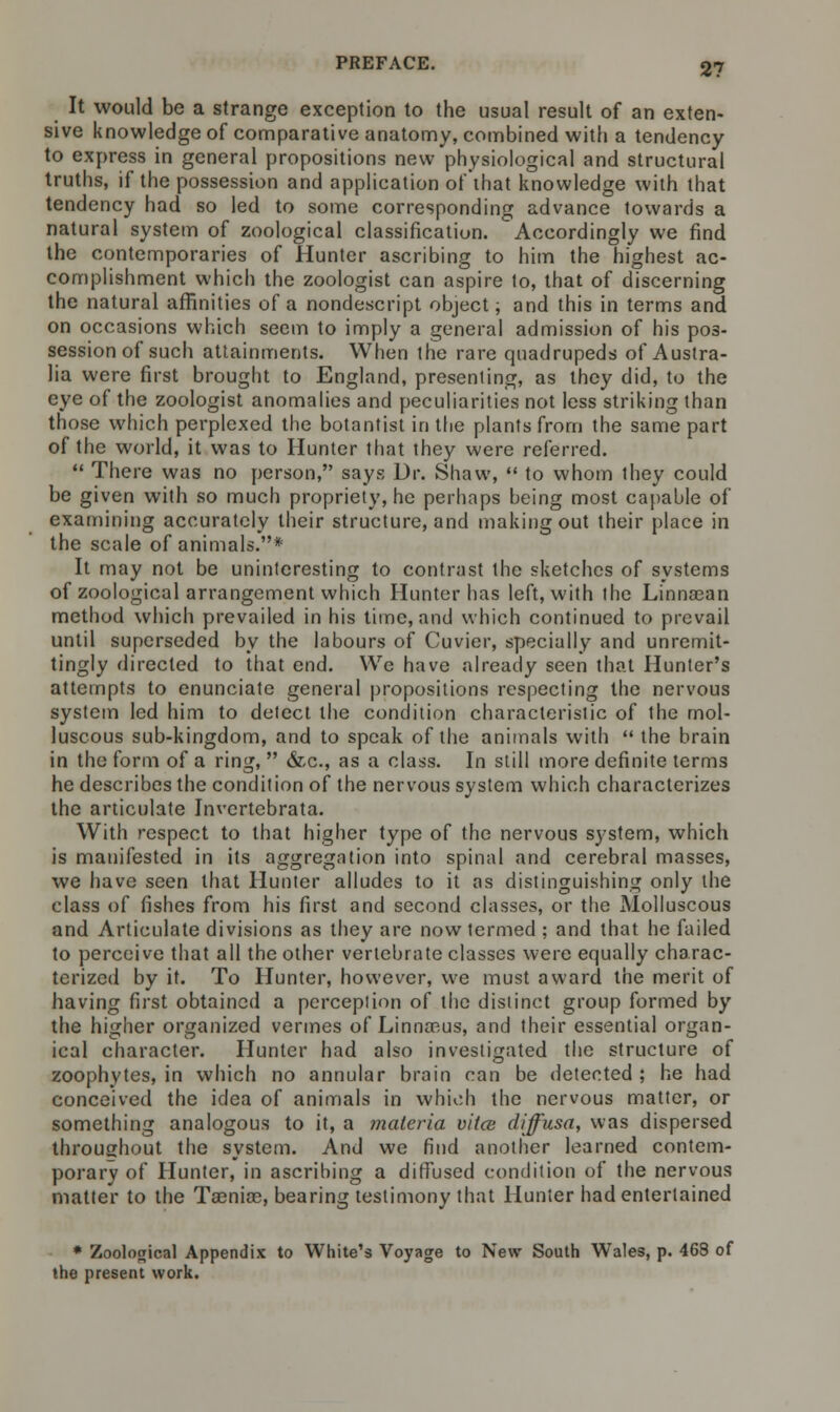 It would be a strange exception to the usual result of an exten- sive knowledge of comparative anatomy, combined with a tendency to express in general propositions new physiological and structural truths, if the possession and application of that knowledge with that tendency had so led to some corresponding advance towards a natural system of zoological classification. Accordingly we find the contemporaries of Hunter ascribing to him the highest ac- complishment which the zoologist can aspire to, that of discerning the natural affinities of a nondescript object; and this in terms and on occasions which seem to imply a general admission of his pos- session of such attainments. When the rare quadrupeds of Austra- lia were first brought to England, presenting, as they did, to the eye of the zoologist anomalies and peculiarities not less striking than those which perplexed the botantist in the plants from the same part of the world, it was to Hunter that they were referred.  There was no person, says Dr. Shaw,  to whom they could be given with so much propriety, he perhaps being most capable of examining accurately their structure, and making out their place in the scale of animals.* It may not be uninteresting to contrast the sketches of systems of zoological arrangement which Hunter has left, with the Linnsean method which prevailed in his time, and which continued to prevail until superseded by the labours of Cuvier, specially and unremit- tingly directed to that end. We have already seen that Hunter's attempts to enunciate general propositions respecting the nervous system led him to detect the condition characteristic of the mol- luscous sub-kingdom, and to speak of the animals with  the brain in the form of a ring,  &c, as a class. In still more definite terms he describes the condition of the nervous system which characterizes the articulate Invertebrata. With respect to that higher type of the nervous system, which is manifested in its aggregation into spinal and cerebral masses, we have seen that Hunter alludes to it as distinguishing only the class of fishes from his first and second classes, or the Molluscous and Articulate divisions as they are now termed ; and that he failed to perceive that all the other vertebrate classes were equally charac- terized by it. To Hunter, however, we must award the merit of having first obtained a perception of the distinct group formed by the higher organized vermes of Linnaeus, and their essential organ- ical character. Hunter had also investigated the structure of zoophytes, in which no annular brain can be detected ; he had conceived the idea of animals in which the nervous matter, or something analogous to it, a materia vitce diffusa, was dispersed throughout the system. And we find another learned contem- porary of Hunter, in ascribing a diffused condition of the nervous matter to the Taeniae, bearing testimony that Hunter had entertained • Zoological Appendix to White's Voyage to New South Wales, p. 468 of the present work.