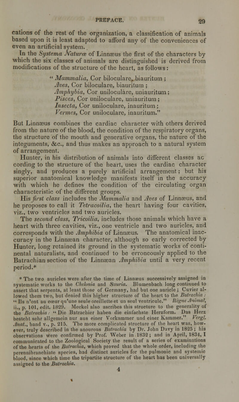 cations of the rest of the organization, a classification of animals based upon it is least adapted to afford any of the conveniences of even an artificial system. In the Systema JVaturce of Linnasus the first of the characters by which the six classes of animals are distinguished is derived from modifications of the structure of the heart, as follows:  Mammalia, Cor biloculare, biauritum ; Aves, Cor biloculare, biauritum ; Jlmphybia, Cor uniloculare, uniauritum; Pisces, Cor uniloculare, uniauritum; Insecta, Cor uniloculare, inauritum; Vermes, Cor uniloculare, inauritum. But Linnasus combines the cardiac character with others derived from the nature of the blood, the condition of the respiratory organs, the structure of the mouth and generative organs, the nature of the integuments, &c, and thus makes an approach to a natural system of arrangement. Hunter, in his distribution of animals into different classes ac cording to the structure of the heart, uses the cardiac character singly, and produces a purely artificial arrangement: but his superior anatomical knowledge manifests itself in the accuracy with which he defines the condition of the circulating organ characteristic of the different groups. His first class includes the Mammalia and Aces of Linnocus, and he proposes to call it Tetracoilia, the heart having four cavities, viz., two ventricles and two auricles. The second class, Tricoilia, includes those animals which have a heart with three cavities, viz., one ventricle and two auricles, and corresponds with the Amphibia of Linnaeus. The anatomical inac- curacy in the Linncean character, although so early corrected by- Hunter, long retained its ground in the systematic works of conti- nental naturalists, and continued to be erroneously applied to the Batrachian section of the Linnaean Amphibia until a very recent period.* * The two auricles were after the time of Linnaeus successively assigned in systematic works to the Chehnia and Sauria. Blumenbach long continued to assert that serpents, at least those of Germany, had but one auricle ; Cuvier al- lowed them two, but denied this higher structure of the heart to the Batrachia .-  lis n'ont au coeur qu'une seule oreillette et un seul ventricule. Regne Animal, ii., p. 101, edit. 1829. Meckel also ascribes this structure to the generality of the Batrachia: Die Batrachier haben die einfachste Herzform. Das Herz besteht sehr allgemein nur aus einer Vorkammer und einer Kammer. Vergl. .inat., band v., p. 215. The more complicated structure of the heart was, how- ever, truly described in the anourous Batrachia by Dr. John Davy in 1825 ; his observations were confirmed by Prof. Weber in 1832 ; and in April, 1834, I communicated to the Zoological Society the result of a series of examinations of the hearts of the Batrachia, which proved that the whole order, including the perennibranchiate species, had distinct auricles for the pulmonic and systemic blood, since which time the tripartite structure of the heart has been universally assigned to the Batrachia.