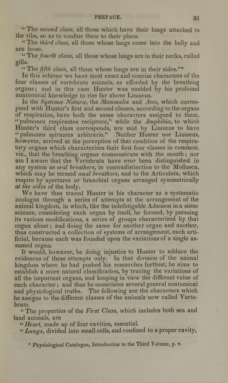  The second class, all those which have their lungs attached to the ribs, so as to confine them to their place.  The third class, all those whose lungs come into the belly and are loose.  The fourth class, all those whose lungs are in their necks, called gills.  The fifth class, all those whose lungs are in their sides.* In this scheme we have most exact and concise characters of the four classes of vertebrate animals, as afforded by the breathing organs; and in this case Hunter was enabled by his profound anatomical knowledge to rise far above Linnaeus. In the Systemce Natures, the Mammalia and Jives, which corres- pond with Hunter's first and second classes, according to the organs of respiration, have both the same characters assigned to them,  pulmones respirantes reciproce, while the Amphibia, to which Hunter's third class corresponds, are said by Linnaeus to have  pulmones spirantes arbitrarie. Neither Hunter nor Linnaeus, however, arrived at the perception of that condition of the respira- tory organs which characterizes their first four classes in common, viz., that the breathing organs communicate with the mouth ; nor am I aware that the Vertebrata have ever been distinguished in any system as oral breathers, in contradistinction to the Mollusca, which may be termed anal breathers, and to the Articulata, which respire by apertures or branchial organs arranged symmetrically at the sides of the body. We have thus traced Hunter in his character as a systematic zoologist through a series of attempts at the arrangement of the animal kingdom, in which, like the indefatigable Adanson in a sister science, considering each organ by itself, he formed, by pursuing its various modifications, a series of groups characterized by that organ alone ; and doing the same for another organ and another, thus constructed a collection of systems of arrangement, each arti- ficial, because each was founded upon the variations of a single as- sumed organ. It would, however, be doing injustice to Hunter to adduce the evidences of these attempts only. In that division of the animal kingdom where he had pushed his researches furthest, he aims to establish a more natural classification, by tracing the variations of all the important organs, and keeping in view the different value of each character; and thus he enunciates several general anatomical and physiological truths. The following are the characters which he assigns tolhe different classes of the animals now called Verte- brate.  The properties of the First Class, which includes both sea and land animals, are  Heart, made up of four cavities, essential. 11 Lungs, divided into small cells, and confined to a proper cavity, * Physiological Catalogue, Introduction to the Third Volume, p. r.