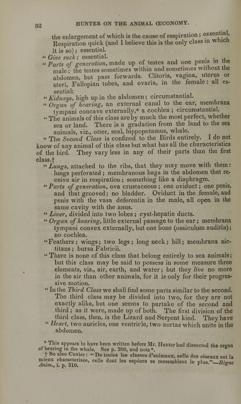 the enlargement of which is the cause of respiration ; essential, Respiration quick (and I believe this is the only class in wnicn it is so); essential.  Give suck; essential. . . •* Parts of generation, made up of testes and one penis in tne male; the testes sometimes within and sometimes without the abdomen, but pass forwards. Clitoris, vagina, uterus or uteri, Fallopian tubes, and ovaria, in the female: all es- sential: Kidneys, high up in the abdomen; circumstantial.  Organ of hearing, an external canal to the ear, membrana tympani concave externally,* a cochlea ; circumstantial.  The animals of this class are by much the most perfect, whether sea or land. There is a gradation from the land to the sea animals, viz., otter, seal, hippopotamus, whale.  The Second Class is confined to the Birds entirely. I do not know of any animal of this class but what has all the characteristics of the bird. They vary less in any of their parts than the first class.f  Lungs, attached to the ribs, that they may move with them: lungs perforated; membranous bags in the abdomen that re- ceive air in respiration ; something like a diaphragm. Parts of generation, ova crustaceous ; one oviduct; one penis, and that grooved; no bladder. Oviduct in the female, and penis with the vasa deferentia in the male, all open in the same cavity with the anus.  Liver, divided into two lobes ; cyst-hepatic ducts.  Organ of hearing, little external passage to the ear; membrana tympani convex externally, but one bone (ossiculum auditus); no cochlea. Feathers; wings; two legs; long neck; bill; membrana nic- titans; bursa Fabricii.  There is none of this class that belong entirely to sea animals; but this class may be said to possess in some measure three elements, viz., air, earth, and water; but they live no more in the air than other animals, for it is only for their progres- sive motion.  In the Third Class we shall find some parts similar to the second. The third class may be divided into two, for they are not exactly alike, but one seems to partake of the second and third ; as it were, made up of both. The first division of the third class, then, is the Lizard and Serpent kind. They have  Heart, two auricles, one ventricle, two aortas which unite in the abdomen. * This appears to have been written before Mr. Hunter had dissected the organ of hearing in the whale. See p. 380, and note*. f So also Cuvier:  De toutes les classes d'animaux, celle des oiseaux est la rmeux characterised, celle dont les especes se resseinblent le plus —Reima Anim., l. p. 310. ' msgnn