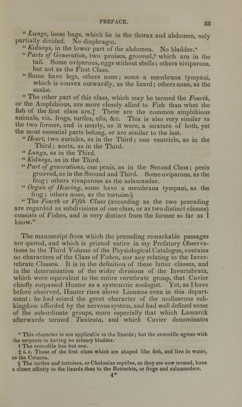  Lungs, loose bags, which lie in the thorax and abdomen, only partially divided. No diaphragm.  Kidneys, in the lower part of the abdomen. No bladder.*  Parts of Generation, two penises, grooved,! which are in the tail. Some oviparous, eggs without shells; others viviparous, but not as the First Class.  Some have legs, others none; some a membrana tympani, which is convex outwardly, as the lizard; others none, as the snake.  The other part of this class, which may be termed the Fourth, or the Amphibious, are more closely allied to Fish than what the fish of the first class are.J These are the common amphibious animals, viz. frogs, turtles, efts, &c. This is also very similar to the two former, and is nearly, as it were, a mixture of both, yet the most essential parts belong, or are similar to the last. Heart, two auricles, as in the Third ; one ventricle, as in the Third ; aorta, as in the Third.  Lungs, as in the Third. Kidneys, as in the Third.  Part of generations, one penis, as in the Second Class ; penis grooved, as in the Second and Third. Some oviparous, as the frog; others vivaparous as the salamander.  Organ of Hearing, some have a membrana tympani, as the frog ; others none, as the tortoise.§  The Fourth or Fifth Class (according as the two preceding are regarded as subdivisions of one class, or as two distinct classes) consists of Fishes, and is very distinct from the former so far as I know. The manuscript from which the preceding remarkable passages are quoted, and which is printed entire in my Prefatory Observa- tions to the Third Volume of the Physiological Catalogue, contains no characters of the Class of Fishes, nor any relating to the Inver- tebrate Classes. It is in the definition of these latter classes, and in the determination of the wider divisions of the Invertebrata, which were equivalent to the entire vertebrate group, that Cuvier chiefly surpassed Hunter as a systematic zoologist. Yet, as I have before observed, Hunter rises above Linnaous even in this depart- ment : he had seized the great character of the molluscous sub- kingdom afforded by the nervous system, and had well defined some of the subordinate groups, more especially that which Lamarck afterwards termed Tunicata, and which Cuvier denominates * This character is not applicable to the lizards; but the crocodile agrees with the serpents in having no urinary bladder. f The crocodile has but one. % i. e. Those of the first class which are shaped like fish, and live in water, as the Cetacea. § The turtles and tortoises, or Chelonian reptiles, as they are now termed, have a closer affinity to the lizards than to the Batrachia, or frogs and salamanders. 4*