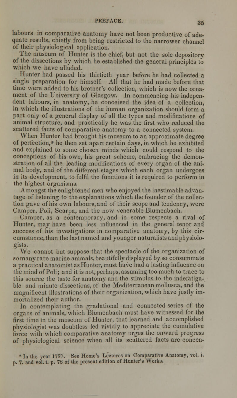 labours in comparative anatomy have not been productive of ade- quate results, chiefly from being restricted to the narrower channel of their physiological application. The museum of Hunter is the chief, but not the sole depository of the dissections by which he established the general principles to which we have alluded. Hunter had passed his thirtieth year before he had collected a single preparation for himself. All that he had made before that time were added to his brother's collection, which is now the orna- ment of the University of Glasgow. In commencing his indepen- dent labours, in anatomy, he conceived the idea of a collection, in which the illustrations of the human organization should form a part only of a general display of all the types and modifications of animal structure, and practically he was the first who reduced the scattered facts of comparative anatomy to a connected system. When Hunter had brought his museum to an approximate degree of perfection,* he then set apart certain days, in which he exhibited and explained to some chosen minds which could respond to the conceptions of his own, his great scheme, embracing the demon- stration of all the leading modifications of every organ of the ani- mal body, and of the different stages which each organ undergoes in its development, to fulfil the functions it is required to perform in the highest organisms. Amongst the enlightened men who enjoyed the inestimable advan- tage of listening to the explanations which the founder of the collec- tion gave of his own labours, and of their scope and tendency, were Camper, Poli, Scarpa, and the now venerable Blumenbach. Camper, as a contemporary, and in some respects a rival of Hunter, may have been less influenced in the general tenor and success of his investigations in comparative anatomy, by this cir- cumstance, than the last named and younger naturalists and physiolo- gisls. We cannot but suppose that the spectacle of the organization of so many rare marine animals, beautifully displayed by so consummate a practical anatomist as Hunter, must have had a lasting influence on the mind of Poli; and it is not, perhaps, assuming too much to trace to this source the taste for anatomy and the stimulus to the indefatiga- ble and minute dissections, of the Mediterranean mollusca, and the magnificent illustrations of their organization, which have justly im- mortalized their author. In contemplating the gradational and connected series of the organs of animals, which Blumenbach must have witnessed for the first time in the museum of Hunter, that learned and accomplished physiologist was doubtless led vividly to appreciate the cumulative force with which comparative anatomy urges the onward progress of physiological science when all its scattered facts are concen- * In the year 1787. See Home's Lectures on Comparative Anatomy, vol. i. p. 7. and vol. i. p. 78 of the present edition of Hunter's Works.