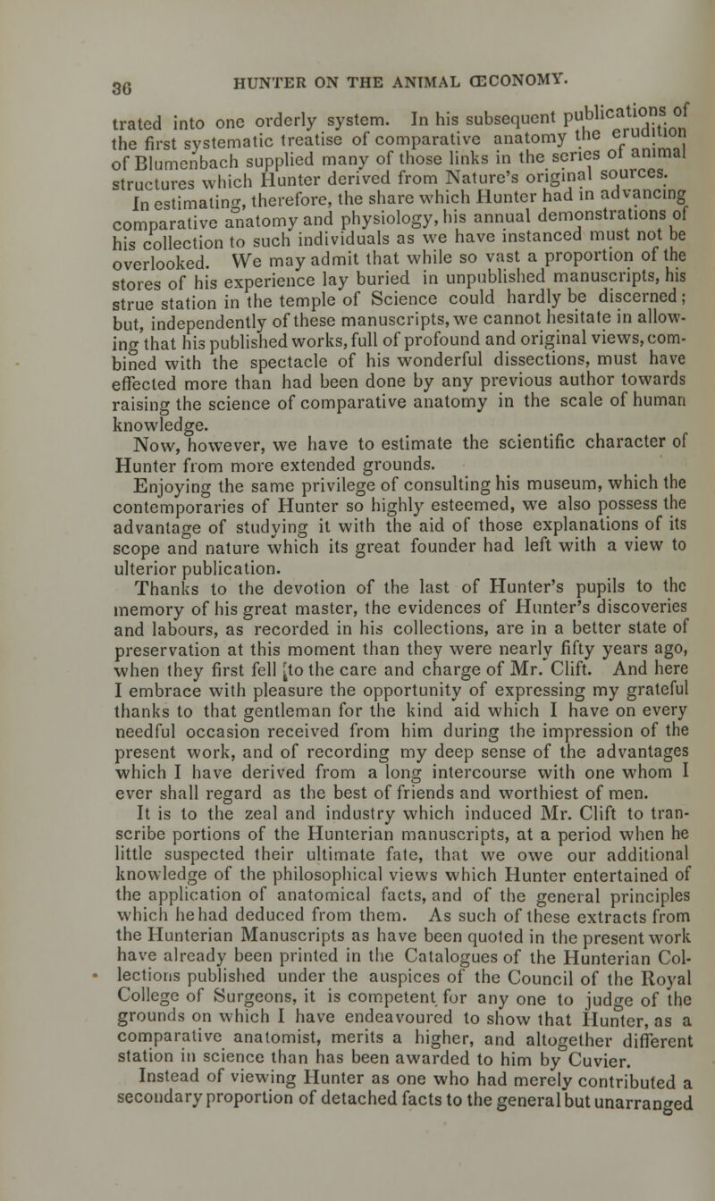 trated into one orderly system. In his subsequent ?^ic^f. °f the first systematic treatise of comparative anatomy tne ciuuiuum of Blumenbach supplied many of those links in the series ot animal structures which Hunter derived from Nature's original sources. In estimating therefore, the share which Hunter had in advancing comparative anatomy and physiology, his annual demonstrations of his collection to such individuals as we have instanced must not be overlooked. We may admit that while so vast a proportion of the stores of his experience lay buried in unpublished manuscripts, his strue station in the temple of Science could hardly be discerned; but, independently of these manuscripts, we cannot hesitate in allow- ing'that his published works, full of profound and original views, com- bined with the spectacle of his wonderful dissections, must have effected more than had been done by any previous author towards raising the science of comparative anatomy in the scale of human knowledge. Now, however, we have to estimate the scientific character of Hunter from more extended grounds. Enjoying the same privilege of consulting his museum, which the contemporaries of Hunter so highly esteemed, we also possess the advantage of studying it with the aid of those explanations of its scope and nature which its great founder had left with a view to ulterior publication. Thanks to the devotion of the last of Hunter's pupils to the memory of his great master, the evidences of Hunter's discoveries and labours, as recorded in his collections, are in a better state of preservation at this moment than they were nearly fifty years ago, when they first fell [to the care and charge of Mr. Clift. And here I embrace with pleasure the opportunity of expressing my grateful thanks to that gentleman for the kind aid which I have on every needful occasion received from him during the impression of the present work, and of recording my deep sense of the advantages which I have derived from a long intercourse with one whom I ever shall regard as the best of friends and worthiest of men. It is to the zeal and industry which induced Mr. Clift to tran- scribe portions of the Hunterian manuscripts, at a period when he little suspected their ultimate fate, that we owe our additional knowledge of the philosophical views which Hunter entertained of the application of anatomical facts, and of the general principles which he had deduced from them. As such of these extracts from the Hunterian Manuscripts as have been quoted in the present work have already been printed in the Catalogues of the Hunterian Col- • lections published under the auspices of the Council of the Royal College of Surgeons, it is competent for any one to jud^e of the grounds on which I have endeavoured to show that Hunter, as a comparative anatomist, merits a higher, and altogether different station in science than has been awarded to him by Cuvier. Instead of viewing Hunter as one who had merely contributed a secondary proportion of detached facts to the general but unarran^ed