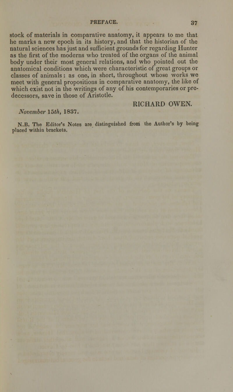 stock of materials in comparative anatomy, it appears to me that he marks a new epoch in its history, and that the historian of the natural sciences has just and sufficient grounds for regarding Hunter as the first of the moderns who treated of the organs of the animal body under their most general relations, and who pointed out the anatomical conditions which were characteristic of great groups or classes of animals : as one, in short, throughout whose works we meet with general propositions in comparative anatomy, the like of which exist not in the writings of any of his contemporaries or pre- decessors, save in those of Aristotle. RICHARD OWEN. November 15*/*, 1837. N.B. The Editor's Notes are distinguished from the Author's by being placed within brackets.
