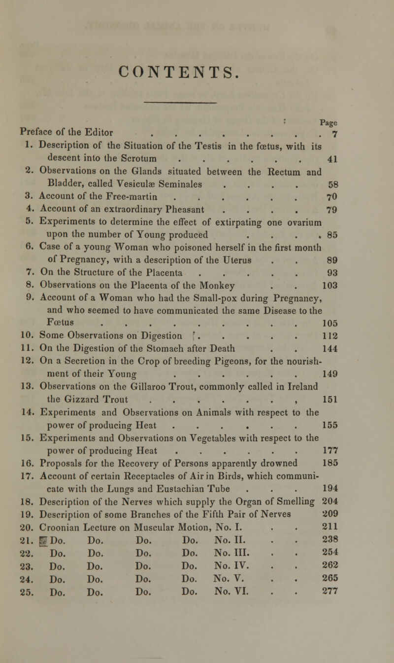 CONTENTS. Page Preface of the Editor 7 1. Description of the Situation of the Testis in the foetus, with its descent into the Scrotum 41 2. Observations on the Glands situated between the Rectum and Bladder, called Vesiculae Seminales .... 58 3. Account of the Free-martin 70 4. Account of an extraordinary Pheasant .... 79 5. Experiments to determine the effect of extirpating one ovarium upon the number of Young produced . . . .85 6. Case of a young Womao who poisoned herself in the first month of Pregnancy, with a description of the Uterus . . 89 7. On the Structure of the Placenta 93 8. Observations on the Placenta of the Monkey . . 103 9. Account of a Woman who had the Small-pox during Pregnancy, and who seemed to have communicated the same Disease to the Foetus 105 10. Some Observations on Digestion  112 11. On the Digestion of the Stomach after Death . . 144 12. On a Secretion in the Crop of breeding Pigeons, for the nourish- ment of their Young 149 13. Observations on the Gillaroo Trout, commonly called in Ireland the Gizzard Trout , 151 14. Experiments and Observations on Animals with respect to the power of producing Heat . . . . . . 155 15. Experiments and Observations on Vegetables with respect to the power of producing Heat ...... 177 16. Proposals for the Recovery of Persons apparently drowned 185 17. Account of certain Receptacles of Air in Birds, which communi- cate with the Lungs and Eustachian Tube . . . 194 18. Description of the Nerves which supply the Organ of Smelling 204 19. Description of some Branches of the Fifth Pair of Nerves 209 20. Croonian Lecture on Muscular Motion, No. I. . 211 238 254 262 265 21. I Do. Do. Do. Do. No. II. 22. Do. Do. Do. Do. No. III. 23. Do. Do. Do. Do. No. IV. 24. Do. Do. Do. Do. No. V.