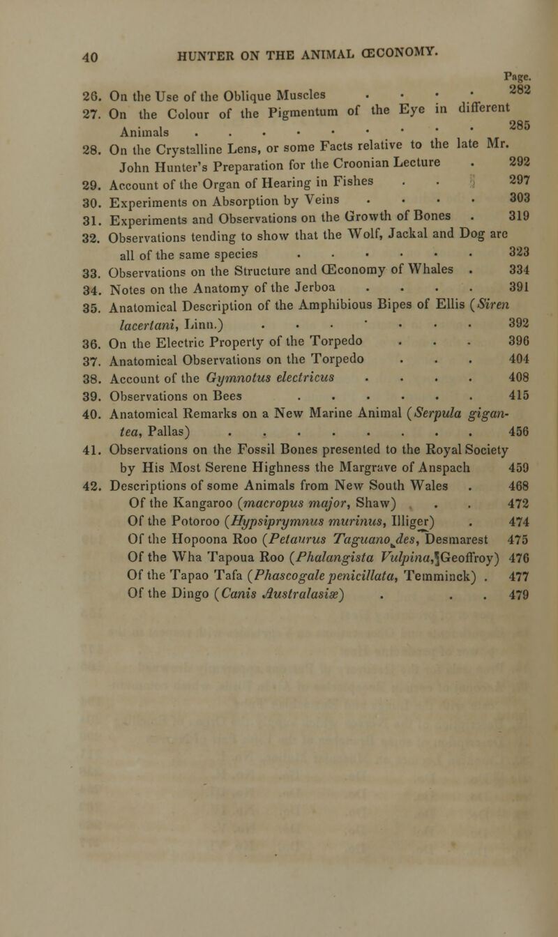 Page. 26. On the Use of the Oblique Muscles . . . 282 27. On the Colour of the Pigmentum of the Eye in different a • i .... 285 Animals ...••• 28. On the Crystalline Lens, or some Facts relative to the late Mr. John Hunter's Preparation for the Croonian Lecture 29. Account of the Organ of Hearing in Fishes . . 297 30. Experiments on Absorption by Veins .... 303 31. Experiments and Observations on the Growth of Bones . 319 32. Observations tending to show that the Wolf, Jackal and Dog are all of the same species • 323 33. Observations on the Structure and CEconomy of Whales . 334 34. Notes on the Anatomy of the Jerboa .... 391 35. Anatomical Description of the Amphibious Bipes of Ellis (Siren laceriani, Linn.) ... ... 392 36. On the Electric Property of the Torpedo ... 396 37. Anatomical Observations on the Torpedo . . . 404 38. Account of the Gymnotus electricus .... 408 39. Observations on Bees ...... 415 40. Anatomical Remarks on a New Marine Animal (Serpula gigan- tea, Pallas) 456 41. Observations on the Fossil Bones presented to the Royal Society by His Most Serene Highness the Margrave of Anspach 459 42. Descriptions of some Animals from New South Wales . 468 Of the Kangaroo (macropus major, Shaw) . . 472 Of the Potoroo (Hypsiprymnus mitrinus, Illiger) . 474 Of the Hopoona Roo (Petaurus Taguanojles, Desmarest 475 Of the Wha Tapoua Roo (Phalangista Vulpina,\Geoffxoy) 476 Of the Tapao Tafa (Phascogale penicillata, Temminck) . 477 Of the Dingo (Canis Australasise) . . . 479