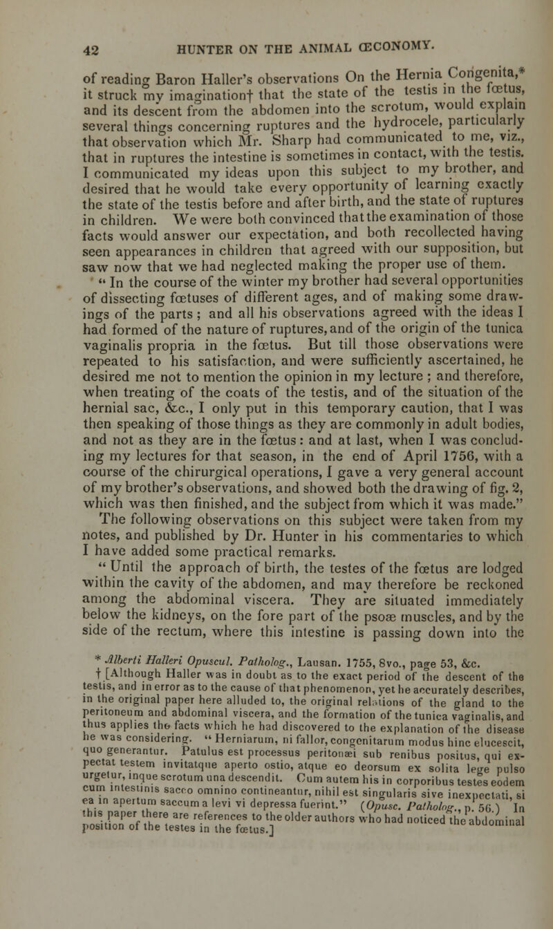 of reading Baron Haller's observations On the Hernia Congenita,* it struck mv imagination! that the state of the testis in the icetus, and its descent from the abdomen into the scrotum, would explain several things concerning ruptures and the hydrocele, particularly that observation which Mr. Sharp had communicated to me, viz., that in ruptures the intestine is sometimes in contact, with the testis. I communicated my ideas upon this subject to my brother, and desired that he would take every opportunity of learning exactly the state of the testis before and after birth, and the state of ruptures in children. We were both convinced thatthe examination of those facts would answer our expectation, and both recollected having seen appearances in children that agreed with our supposition, but saw now that we had neglected making the proper use of them.  In the course of the winter my brother had several opportunities of dissecting foetuses of different ages, and of making some draw- ings of the parts ; and all his observations agreed with the ideas I had formed of the nature of ruptures, and of the origin of the tunica vaginalis propria in the fcetus. But till those observations were repeated to his satisfaction, and were sufficiently ascertained, he desired me not to mention the opinion in my lecture ; and therefore, when treating of the coats of the testis, and of the situation of the hernial sac, &c, I only put in this temporary caution, that I was then speaking of those things as they are commonly in adult bodies, and not as they are in the foetus: and at last, when I was conclud- ing my lectures for that season, in the end of April 1756, with a course of the chirurgical operations, I gave a very general account of my brother's observations, and showed both the drawing of fig. 2, which was then finished, and the subject from which it was made. The following observations on this subject were taken from my notes, and published by Dr. Hunter in his commentaries to which I have added some practical remarks.  Until the approach of birth, the testes of the foetus are lodged within the cavity of the abdomen, and may therefore be reckoned among the abdominal viscera. They are situated immediately below the kidneys, on the fore part of the psoas muscles, and by the side of the rectum, where this intestine is passing down into the * Alberti Halleri Opuscul. Pathohg., Lausan. 1755, 8vo., page 53, &c. f [Although Haller was in doubt as to the exact period of the descent of the testis, and in error as to the cause of that phenomenon, yet he accurately describes, in the original paper here alluded to, the original relations of the gland to the peritoneum and abdominal viscera, and the formation of the tunica vaginalis, and thus applies the facts which he had discovered to the explanation of the disease he was considering.  Herniarum, ni fallor, congenitarum modus hinc elucescit, quo generantur. Patulus est processus peritonei sub renibus positus, qui ex- pectat testem invitatque aperto ostio, atque eo deorsum ex solita lege pulso urgetur inque scrotum una descendit. Cum autem his in corporibus testes eodem cum intestinis sacco omnmo contineantur, nihil est sino-ularis sive inexoeclati si ea in apertum saccuma levi vi depressa fuerint. (Opusc. Pathology n 56 } 'in this paper there are references to the older authors who had noticed the abdominal position of the testes in the foetus.] aouommai