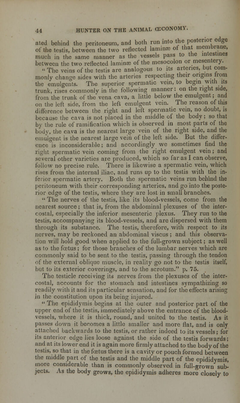 ated behind the peritoneum, and both run into the posterior edge of the testis, between the two reflected laminae of that membrane, much in the same manner as the vessels pass to the intestines between the two reflected laminae of the mesocolon or mesentery. The veins of the testis are analogous to its arteries, but com- monly change sides with the arteries respecting their origins irom the emulcrcnts. The superior spermatic vein, to begin with its trunk, rises commonly in the following manner: on the right side, from the trunk of the vena cava, a little below the emulgent; and on the left side, from the left emulgent vein. The reason of this difference between the right and left spermatic vein, no doubt, is because the cava is not placed in the middle of the body; so that by the rule of ramification which is observed in most parts of the bodv, the cava is the nearest large vein of the right side, and the emulgent is the nearest large vein of the left side. But the differ- ence is inconsiderable; and accordingly we sometimes find the right spermatic vein coming from the right emulgent vein; and several other varieties are produced, which so far as I can observe, follow no precise rule. There is likewise a spermatic vein, which rises from the internal iliac, and runs up to the testis with the in- ferior spermatic artery. Both the spermatic veins run behind the peritoneum with their corresponding arteries, and go into the poste- rior edge of the testis, where they are lost in small branches.  The nerves of the testis, like its blood-vessels, come from the nearest source; that is, from the abdominal plexuses of the inter- costal, especially the inferior mesenteric plexus. They run to the testis, accompanying its blood-vessels, and are dispersed with them through its substance. The testis, therefore, with respect to its nerves, may be reckoned an abdominal viscus ; and this observa- tion will hold good when applied to the full-grown subject; as well as to the foetus; for those branches of the lumbar nerves which are commonly said to be sent to the testis, passing through the tendon of the external oblique muscle, in reality go not to the testis itself, but to its exterior coverings, and to the scrotum. p. 75. The testicle receiving its nerves from the plexuses of the inter- costal, accounts for the stomach and intestines sympathizing so readily with it and its particular sensation, and for the effects arising in the constitution upon its being injured.  The epididymis begins at the outer and posterior part of the upper end of the testis, immediately above the entrance of the blood- vessels, where it is thick, round, and united to the testis. As it passes clown it becomes a little smaller and more flat, and is only attached backwards to the testis, or rather indeed to its vessels; for its anterior edge lies loose against the side of the testis forwards; and at its lower end it is again more firmly attached to the body of the testis, so that in the foetus there is a cavity or pouch formed between the middle part of the testis and the middle part of the epididymis, more considerable than is commonly observed in full-grown sub- jects. As the body grows, the epididymis adheres more closely to
