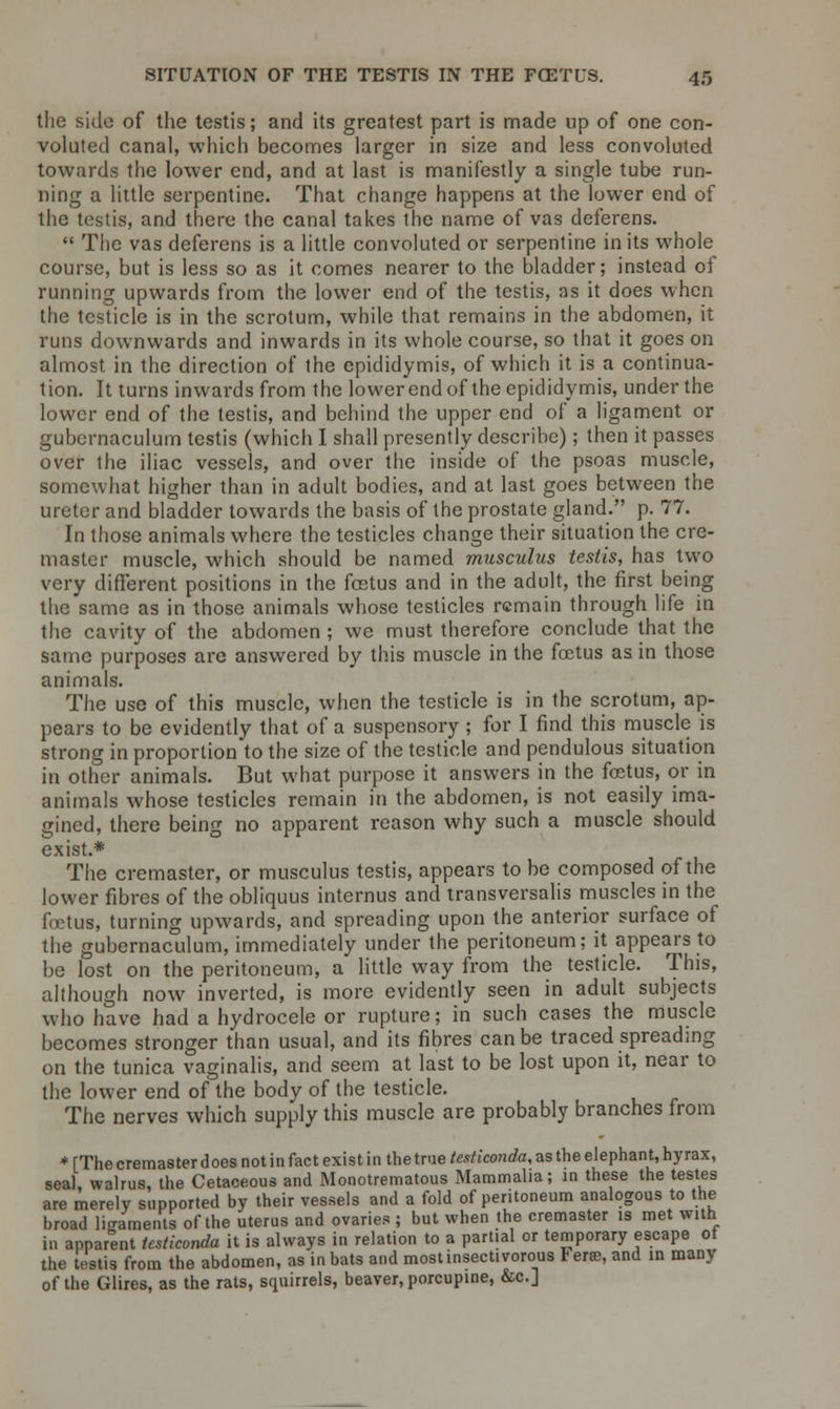 the side of the testis; and its greatest part is made up of one con- voluted canal, which becomes larger in size and less convoluted towards the lower end, and at last is manifestly a single tube run- ning a little serpentine. That change happens at the lower end of the testis, and there the canal takes the name of vas deferens.  The vas deferens is a little convoluted or serpentine in its whole course, but is less so as it comes nearer to the bladder; instead ot running upwards from the lower end of the testis, as it does when the testicle is in the scrotum, while that remains in the abdomen, it runs downwards and inwards in its whole course, so that it goes on almost in the direction of the epididymis, of which it is a continua- tion. It turns inwards from the lower end of the epididymis, under the lower end of the testis, and behind the upper end of a ligament or gubcrnaculum testis (which I shall presently describe); then it passes over the iliac vessels, and over the inside of the psoas muscle, somewhat higher than in adult bodies, and at last goes between the ureter and bladder towards the basis of the prostate gland. p. 77. In those animals where the testicles change their situation the cre- master muscle, which should be named musculus testis, has two very different positions in the fcEtus and in the adult, the first being the same as in those animals whose testicles remain through life in the cavity of the abdomen ; we must therefore conclude that the same purposes are answered by this muscle in the foetus as in those animals. The use of this muscle, when the testicle is in the scrotum, ap- pears to be evidently that of a suspensory ; for I find this muscle is strong in proportion to the size of the testicle and pendulous situation in other animals. But what purpose it answers in the foetus, or in animals whose testicles remain in the abdomen, is not easily ima- gined, there being no apparent reason why such a muscle should exist.* The cremaster, or musculus testis, appears to be composed of the lower fibres of the obliquus internus and transversalis muscles in the fetus, turning upwards, and spreading upon the anterior surface of the gubernaculum, immediately under the peritoneum; it appears to be lost on the peritoneum, a little way from the testicle. This, although now inverted, is more evidently seen in adult subjects who have had a hydrocele or rupture; in such cases the muscle becomes stronger than usual, and its fibres can be traced spreading on the tunica vaginalis, and seem at last to be lost upon it, near to the lower end of the body of the testicle. The nerves which supply this muscle are probably branches from * [The cremaster does not in fact exist in the true testiconda, as the elephant, hyrax, seal, walrus, the Cetaceous and Monotrematous Mammalia; in these the testes are merely supported by their vessels and a fold of peritoneum analogous to the broad ligaments of the uterus and ovaries ; but when the cremaster is met with in apparent tcsticonda it is always in relation to a partial or temporary escape of the testis from the abdomen, as in bats and most insectivorous Fere, and in many of the Glires, as the rats, squirrels, beaver, porcupine, &c]