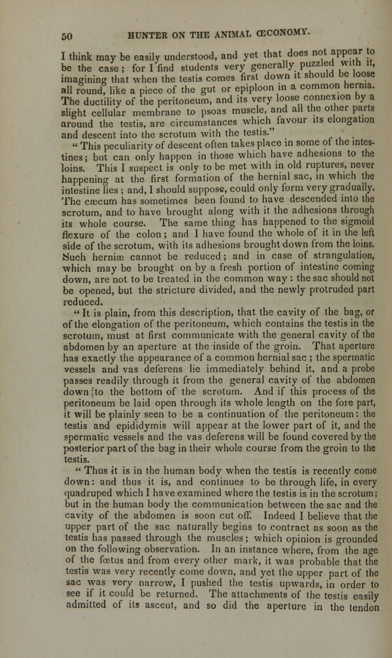 I think may be easily understood, and yet that does not appear to be the case ; for I find students very generally puzzled wi n it, imagining that when the testis comes first down it should be loose all round? like a piece of the gut or epiploon in a common hernia. The ductility of the peritoneum, and its very loose connexion by a slight cellular membrane to psoas muscle, and all the other parts around the testis, are circumstances which^ favour its elongation and descent into the scrotum with the testis.  This peculiarity of descent often takes place in some oi the intes- tines; but can only happen in those which have adhesions to the loins. This I suspect is only to be met with in old ruptures, never happening at the first formation of the hernial sac, in which the intestine lies ; and, I should suppose, could only form very gradually. The caecum has sometimes been found to have descended into the scrotum, and to have brought along with it the adhesions through its whole course. The same thing has happened to the sigmoid flexure of the colon; and I have found the whole of it in the left side of the scrotum, with its adhesions brought down from the loins. JSuch hernias cannot be reduced; and in case of strangulation, which may be brought on by a fresh portion of intestine coming down, are not to be treated in the common way : the sac should not be opened, but the stricture divided, and the newly protruded part reduced.  It is plain, from this description, that the cavity of the bag, or of the elongation of the peritoneum, which contains the testis in the scrotum, must at first communicate with the general cavity of the abdomen by an aperture at the inside of the groin. That aperture has exactly the appearance of a common hernial sac ; the spermatic vessels and vas deferens lie immediately behind it, and a probe passes readily through it from the general cavity of the abdomen down fto the bottom of the scrotum. And if this process of the peritoneum be laid open through its whole length on the fore part, it will be plainly seen to be a continuation of the peritoneum: the testis and epididymis will appear at the lower part of it, and the spermatic vessels and the vas deferens will be found covered by the posterior part of the bag in their whole course from the groin to the testis.  Thus it is in the human body when the testis is recently come down: and thus it is, and continues to be through life, in every quadruped which I have examined where the testis is in the scrotum; but in the human body the communication between the sac and the cavity of the abdomen is soon cut off. Indeed I believe that the upper part of the sac naturally begins to contract as soon as the testis has passed through the muscles; which opinion is grounded on the following observation. In an instance where, from the age of the foetus and from every other mark, it was probable that the testis was very recently come down, and yet the upper part of the sac was very narrow, I pushed the testis upwards, in order to see if it could be returned. The attachments of the testis easily admitted of its ascent, and so did the aperture in the tendon