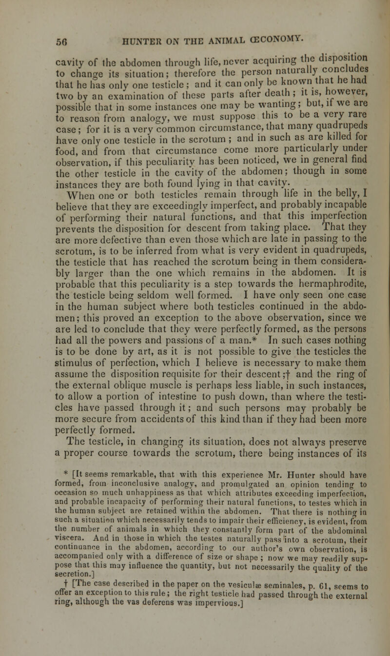 cavity of the abdomen through life, never acquiring the disposition to change its situation; therefore the person naturally concludes that he has only one testicle ; and it can only be known that he had two by an examination of these parts after death; it is, however, possible that in some instances one may be wanting; but, it we are to reason from analogy, we must suppose this to be a very rare case; for it is a very common circumstance,that many quadrupeds have only one testicle in the scrotum ; and in such as are lulled for food, and from that circumstance come more particularly under observation, if this peculiarity has been noticed, we in general find the other testicle in the cavity of the abdomen; though in some instances they are both found lying in that cavity. When one or both testicles remain through life in the belly, I believe that they are exceedingly imperfect, and probably incapable of performing their natural functions, and that this imperfection prevents the disposition for descent from taking place. That they are more defective than even those which are late in passing to the scrotum, is to be inferred from what is very evident in quadrupeds, the testicle that has reached the scrotum being in them considera- bly larger than the one which remains in the abdomen. It is probable that this peculiarity is a step towards the hermaphrodite, the testicle being seldom well formed. I have only seen one case in the human subject where both testicles continued in the abdo- men; this proved an exception to the above observation, since we are led to conclude that they were perfectly formed, as the persons had all the powers and passions of a man.* In such cases nothing is to be done by art, as it is not possible to give the testicles the stimulus of perfection, which I believe is necessary to make them assume the disposition requisite for their descent;! and the ring of the external oblique muscle is perhaps less liable, in such instances, to allow a portion of intestine to push down, than where the testi- cles have passed through it; and such persons may probably be more secure from accidents of this kind than if they had been more perfectly formed. The testicle, in changing its situation, does not always preserve a proper course towards the scrotum, there being instances of its * [It seems remarkable, that with this experience Mr. Hunter should have formed, from inconclusive analogy, and promulgated an opinion tending to occasion so much unhappiness as that which attributes exceeding imperfection, and probable incapacity of performing their natural functions, to testes which in the human subject are retained within the abdomen. That there is nothing in such a situation which necessarily tends to impair their efficiency, is evident, from the number of animals in which they constantly form part of the abdominal viscera. And in those in which the testes naturally pass'into a scrotum, their continuance in the abdomen, according to our author's own observation, is accompanied only with a difference of size or shape ; now we may readily sup- pose that this may influence the quantity, but not necessarily the quality of the secretion.] t [The case described in the paper on the vesicular seminales, p. 61, seems to offer an exception to this rule; the right testicle had passed through the external ring, although the vas deferens was impervious.]