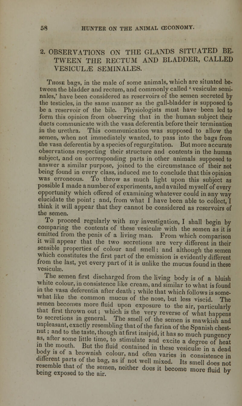 2. OBSERVATIONS ON THE GLANDS SITUATED BE- TWEEN THE RECTUM AND BLADDER, CALLED VESICULiE SEMINALES. Those bags, in the male of some animals, which are situated be- tween the bladder and rectum, and commonly called ' vesiculae semi- nales,' have been considered as reservoirs of the semen secreted by the testicles, in the same manner as the gall-bladder is supposed to be a reservoir of the bile. Physiologists must have been led to form this opinion from observing that in the human subject their ducts communicate with the vasa deferentia before their termination in the urethra. This communication was supposed to allow the semen, when not immediately wanted, to pass into the bags from the vasa deferentia by a species of regurgitation. But more accurate observations respecting their structure and contents in the human subject, and on corresponding parts in other animals supposed to answer a similar purpose, joined to the circumstance of their not being found in every class, induced me to conclude that this opinion was erroneous. To throw as much light upon this subject as possible I made a number of experiments, and availed myself of every opportunity which offered of examining whatever could in any way elucidate the point; and, from what I have been able to collect, I think it will appear that they cannot be considered as reservoirs of the semen. To proceed regularly with my investigation, I shall begin by comparing the contents of these vesiculas with the semen as it is emitted from the penis of a living man. From which comparison it will appear that the two secretions are very different in their sensible properties of colour and smell; and although the semen which constitutes the first part of the emission is evidently different from the last, yet every part of it is unlike the mucus found in these vesiculoe. The semen first discharged from the living body is of a bluish white colour, in consistence like cream, and similar to what is found in the vasa deferentia after death ; while that which follows is some- what like the common mucus of the nose, but less viscid. The semen becomes more fluid upon exposure to the air, particularly that first thrown out; which is the very reverse of what happens to secretions in general. The smell of the semen is mawkish and unpleasant, exactly resembling that of the farina of the Spanish chest- nut ; and to the taste, though at first insipid, it has so much pungency as after some little time, to stimulate and excite a degree of heat bodv^TL BUt -thif flUid C°ntaJne? in these vesicul* ^ a dead body is of a brownish colour, and often varies in consistence in different parts of the bag, as if not well mixed. Its smel does not blmfexptdto tt IT' nehher d0GS h * — ™ *