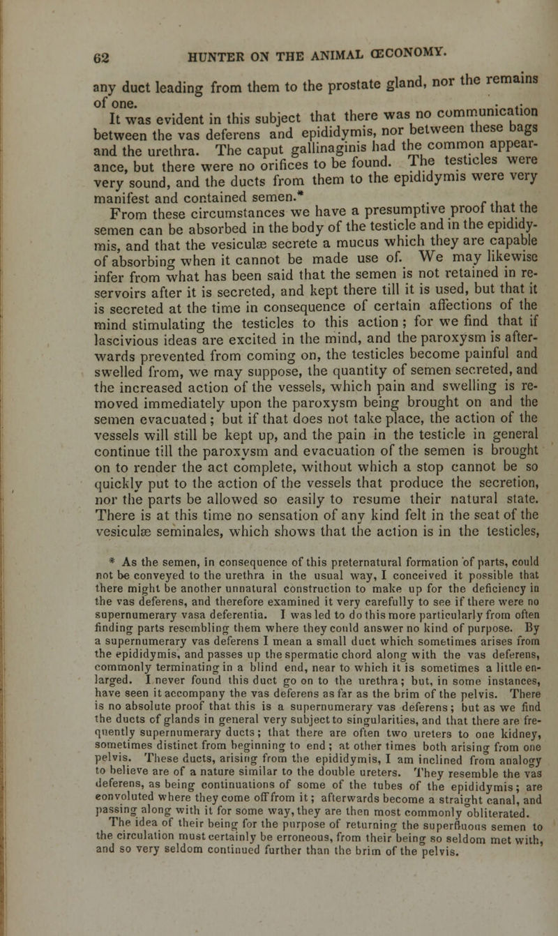 any duct leading from them to the prostate gland, nor the remains of one. • -4. It was evident in this subject that there was no communication between the vas deferens and epididymis, nor between these bags and the urethra. The caput gallinaginis had the common appear- ance, but there were no orifices to be found. The testicles were very sound, and the ducts from them to the epididymis were very manifest and contained semen.* . From these circumstances we have a presumptive proof that the semen can be absorbed in the body of the testicle and in the epididy- mis, and that the vesiculse secrete a mucus which they are capable of absorbing when it cannot be made use of. We may likewise infer from what has been said that the semen is not retained in re- servoirs after it is secreted, and kept there till it is used, but that it is secreted at the time in consequence of certain affections of the mind stimulating the testicles to this action; for we find _ that if lascivious ideas are excited in the mind, and the paroxysm is after- wards prevented from coming on, the testicles become painful and swelled from, we may suppose, the quantity of semen secreted, and the increased action of the vessels, which pain and swelling is re- moved immediately upon the paroxysm being brought on and the semen evacuated ; but if that does not take place, the action of the vessels will still be kept up, and the pain in the testicle in general continue till the paroxysm and evacuation of the semen is brought on to render the act complete, without which a stop cannot be so quickly put to the action of the vessels that produce the secretion, nor the parts be allowed so easily to resume their natural state. There is at this time no sensation of any kind felt in the seat of the vesicular seminales, which shows that the action is in the testicles, * As the semen, in consequence of this preternatural formation of parts, could not be conveyed to the urethra in the usual way, I conceived it possible that there might be another unnatural construction to make up for the deficiency in the vas deferens, and therefore examined it very carefully to see if there were no supernumerary vasa deferenlia. I was led to do this more particularly from often finding parts resembling them where they could answer no kind of purpose. By a supernumerary vas deferens I mean a small duct which sometimes arises from the epididymis, and passes up the spermatic chord along with the vas deferens, commonly terminating in a blind end, near to which it is sometimes a little en- larged. I never found this duct go on to the urethra; but, in some instances, have seen it accompany the vas deferens as far as the brim of the pelvis. There is no absolute proof that this is a supernumerary vas deferens; but as we find the ducts cf glands in general very subject to singularities, and that there are fre- quently supernumerary ducts; that there are often two ureters to one kidney, sometimes distinct from beginning to end ; at other times both arisincr from one pelvis. These ducts, arising from the epididymis, I am inclined from analogy to believe are of a nature similar to the double ureters. They resemble the vas deferens, as being continuations of some of the tubes of the epididymis; are convoluted where they come off from it; afterwards become a straight canal, and passing along with it for some way, they are then most commonly'obliterated. The idea of their being for the purpose of returning the superfluous semen to the circulation must certainly be erroneous, from their being so seldom met with, and so very seldom continued further than the brim of the'pelvis.