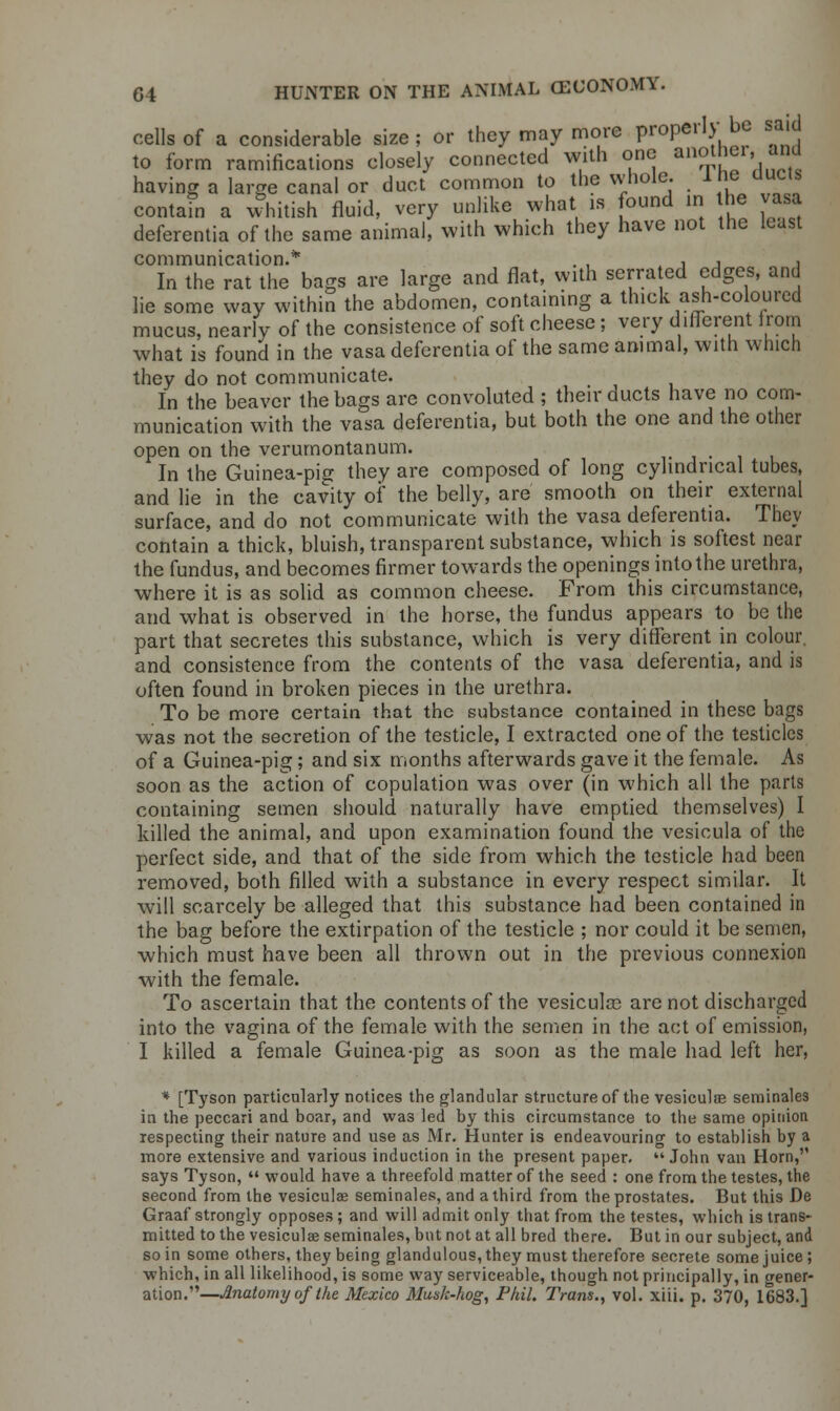 cells of a considerable size ; or they may more properly be said to form ramifications closely connected with one another,, and having a large canal or duct common to the whole. Ibe ducts contain a whitish fluid, very unlike what is found in he vasa deferentia of the same animal, with which they have not the least communication.* . , t , , , In the rat the bags are large and flat, with serrated edges, and lie some way within the abdomen, containing a thick ash-coloured mucus, nearly of the consistence of soft cheese; very different from what is found in the vasa deferentia of the same animal, with which they do not communicate. In the beaver the bags are convoluted ; their ducts have no com- munication with the vasa deferentia, but both the one and the other open on the verumontanum. , In the Guinea-pig they are composed of long cylindrical tubes, and lie in the cavity oi* the belly, are smooth on their external surface, and do not communicate with the vasa deferentia. They contain a thick, bluish, transparent substance, which is softest near the fundus, and becomes firmer towards the openings into the urethra, where it is as solid as common cheese. From this circumstance, and what is observed in the horse, the fundus appears to be the part that secretes this substance, which is very different in colour, and consistence from the contents of the vasa deferentia, and is often found in broken pieces in the urethra. To be more certain that the substance contained in these bags was not the secretion of the testicle, I extracted one of the testicles of a Guinea-pig; and six months afterwards gave it the female. As soon as the action of copulation was over (in which all the parts containing semen should naturally have emptied themselves) I killed the animal, and upon examination found the vesicula of the perfect side, and that of the side from which the testicle had been removed, both filled with a substance in every respect similar. It will scarcely be alleged that this substance had been contained in the bag before the extirpation of the testicle ; nor could it be semen, which must have been all thrown out in the previous connexion with the female. To ascertain that the contents of the vesicular are not discharged into the vagina of the female with the semen in the act of emission, I killed a female Guinea-pig as soon as the male had left her, * [Tyson particularly notices the glandular structure of the vesiculae seminales in the peccari and boar, and was led by this circumstance to the same opinion respecting their nature and use as Mr. Hunter is endeavouring to establish by a more extensive and various induction in the present paper. John van Horn, says Tyson,  would have a threefold matter of the seed : one from the testes, the second from the vesiculae seminales, and a third from the prostates. But this De Graaf strongly opposes; and will admit only that from the testes, which is trans- mitted to the vesiculae seminales, but not at all bred there. But in our subject, and so in some others, they being glandulous, they must therefore secrete some juice ; which, in all likelihood, is some way serviceable, though not principally, in fener- ation.—Anatomy of the Mexico Mask-hog, Phil. Trans., vol. xiii. p. 370, 1683.]